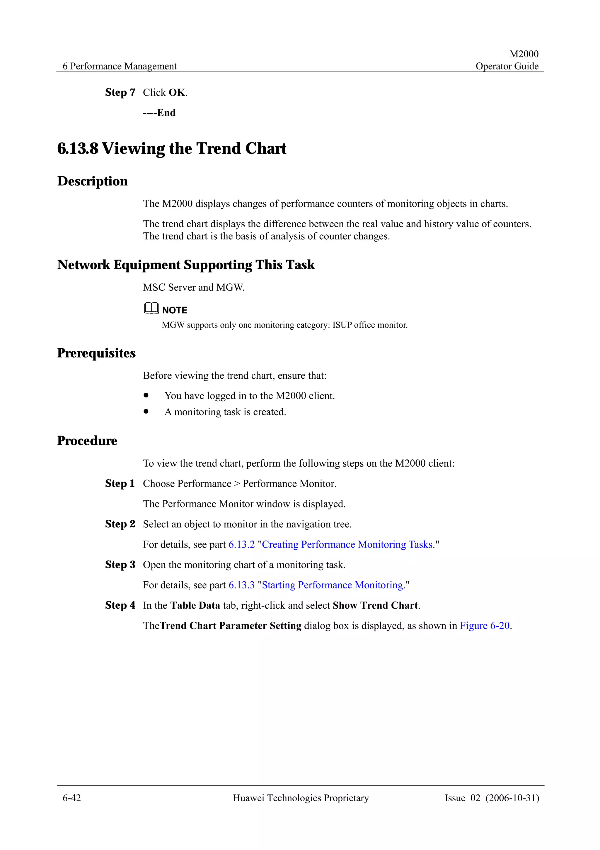 M2000
6 Performance Management                                                                       Operator Guide

        Step 7 Click OK.
                ----End


6.13.8 Viewing the Trend Chart
Description
                The M2000 displays changes of performance counters of monitoring objects in charts.
                The trend chart displays the difference between the real value and history value of counters.
                The trend chart is the basis of analysis of counter changes.

Network Equipment Supporting This Task
                MSC Server and MGW.


                     MGW supports only one monitoring category: ISUP office monitor.


Prerequisites
                Before viewing the trend chart, ensure that:
                !    You have logged in to the M2000 client.
                !    A monitoring task is created.

Procedure
                To view the trend chart, perform the following steps on the M2000 client:
        Step 1 Choose Performance > Performance Monitor.
                The Performance Monitor window is displayed.
        Step 2 Select an object to monitor in the navigation tree.
                For details, see part 6.13.2 "Creating Performance Monitoring Tasks."
        Step 3 Open the monitoring chart of a monitoring task.
                For details, see part 6.13.3 "Starting Performance Monitoring."
        Step 4 In the Table Data tab, right-click and select Show Trend Chart.
                TheTrend Chart Parameter Setting dialog box is displayed, as shown in Figure 6-20.




6-42                                   Huawei Technologies Proprietary                  Issue 02 (2006-10-31)
 