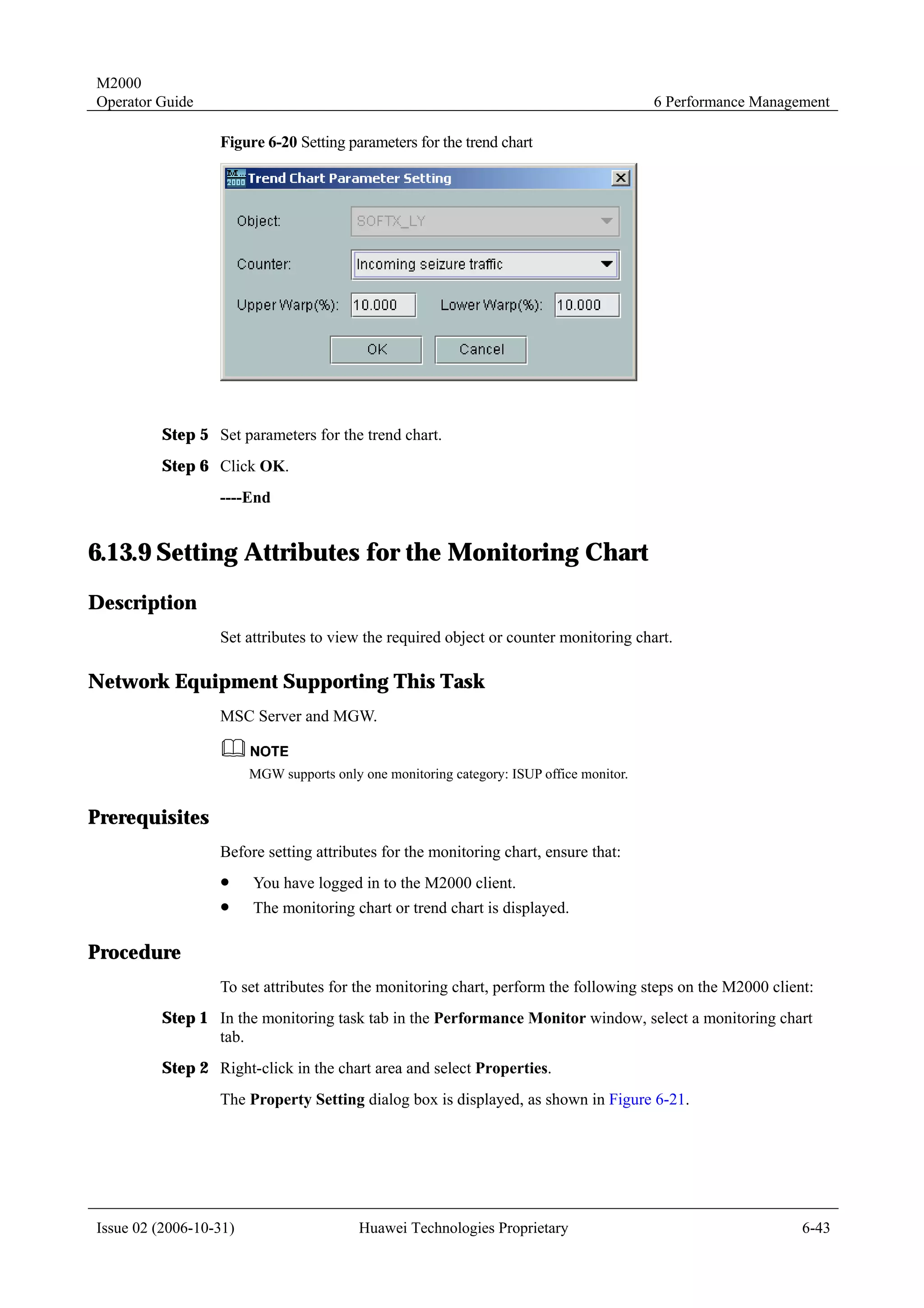 M2000
Operator Guide                                                                            6 Performance Management

                  Figure 6-20 Setting parameters for the trend chart




         Step 5 Set parameters for the trend chart.
         Step 6 Click OK.
                  ----End


6.13.9 Setting Attributes for the Monitoring Chart
Description
                  Set attributes to view the required object or counter monitoring chart.

Network Equipment Supporting This Task
                  MSC Server and MGW.


                        MGW supports only one monitoring category: ISUP office monitor.


Prerequisites
                  Before setting attributes for the monitoring chart, ensure that:
                  !     You have logged in to the M2000 client.
                  !     The monitoring chart or trend chart is displayed.

Procedure
                  To set attributes for the monitoring chart, perform the following steps on the M2000 client:
         Step 1 In the monitoring task tab in the Performance Monitor window, select a monitoring chart
                tab.
         Step 2 Right-click in the chart area and select Properties.
                  The Property Setting dialog box is displayed, as shown in Figure 6-21.




Issue 02 (2006-10-31)                     Huawei Technologies Proprietary                                     6-43
 