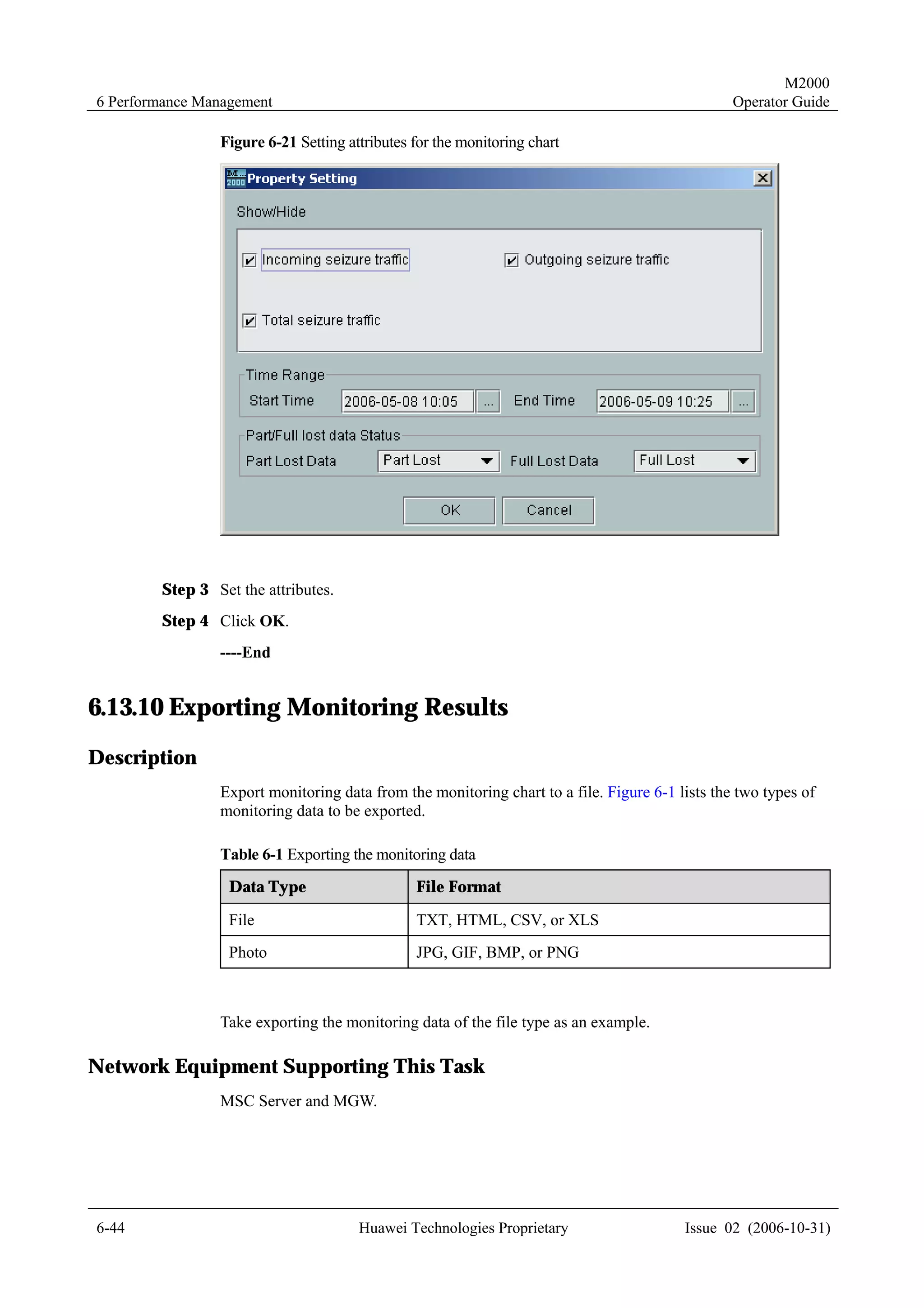 M2000
6 Performance Management                                                                        Operator Guide

                Figure 6-21 Setting attributes for the monitoring chart




        Step 3 Set the attributes.
        Step 4 Click OK.
                ----End


6.13.10 Exporting Monitoring Results
Description
                Export monitoring data from the monitoring chart to a file. Figure 6-1 lists the two types of
                monitoring data to be exported.

                Table 6-1 Exporting the monitoring data
                  Data Type                    File Format

                  File                         TXT, HTML, CSV, or XLS
                  Photo                        JPG, GIF, BMP, or PNG



                Take exporting the monitoring data of the file type as an example.

Network Equipment Supporting This Task
                MSC Server and MGW.




6-44                                  Huawei Technologies Proprietary                   Issue 02 (2006-10-31)
 