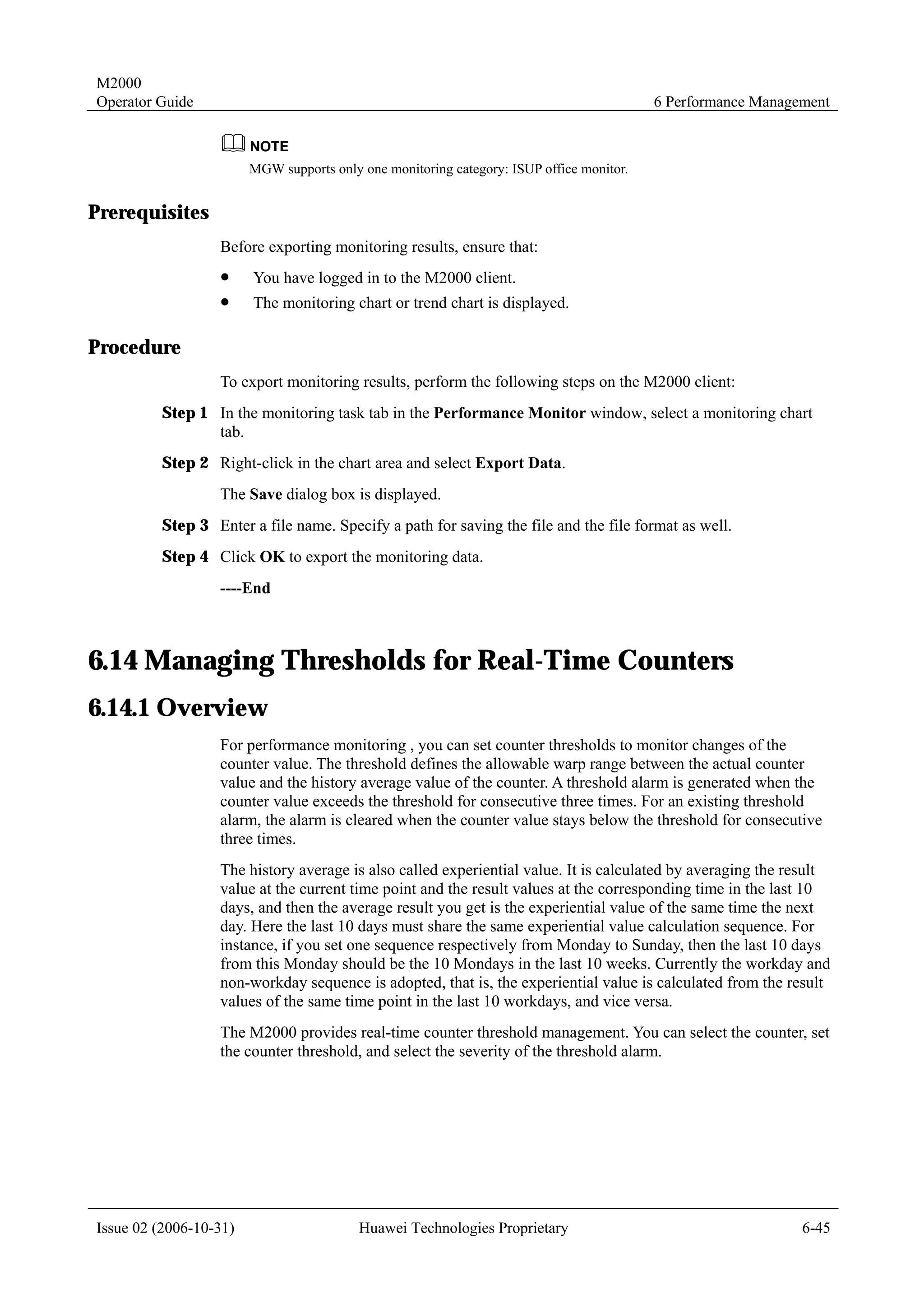 M2000
Operator Guide                                                                            6 Performance Management



                        MGW supports only one monitoring category: ISUP office monitor.


Prerequisites
                  Before exporting monitoring results, ensure that:
                  !     You have logged in to the M2000 client.
                  !     The monitoring chart or trend chart is displayed.

Procedure
                  To export monitoring results, perform the following steps on the M2000 client:
         Step 1 In the monitoring task tab in the Performance Monitor window, select a monitoring chart
                tab.
         Step 2 Right-click in the chart area and select Export Data.
                  The Save dialog box is displayed.
         Step 3 Enter a file name. Specify a path for saving the file and the file format as well.
         Step 4 Click OK to export the monitoring data.
                  ----End



6.14 Managing Thresholds for Real-Time Counters
6.14.1 Overview
                  For performance monitoring , you can set counter thresholds to monitor changes of the
                  counter value. The threshold defines the allowable warp range between the actual counter
                  value and the history average value of the counter. A threshold alarm is generated when the
                  counter value exceeds the threshold for consecutive three times. For an existing threshold
                  alarm, the alarm is cleared when the counter value stays below the threshold for consecutive
                  three times.
                  The history average is also called experiential value. It is calculated by averaging the result
                  value at the current time point and the result values at the corresponding time in the last 10
                  days, and then the average result you get is the experiential value of the same time the next
                  day. Here the last 10 days must share the same experiential value calculation sequence. For
                  instance, if you set one sequence respectively from Monday to Sunday, then the last 10 days
                  from this Monday should be the 10 Mondays in the last 10 weeks. Currently the workday and
                  non-workday sequence is adopted, that is, the experiential value is calculated from the result
                  values of the same time point in the last 10 workdays, and vice versa.
                  The M2000 provides real-time counter threshold management. You can select the counter, set
                  the counter threshold, and select the severity of the threshold alarm.




Issue 02 (2006-10-31)                     Huawei Technologies Proprietary                                     6-45
 