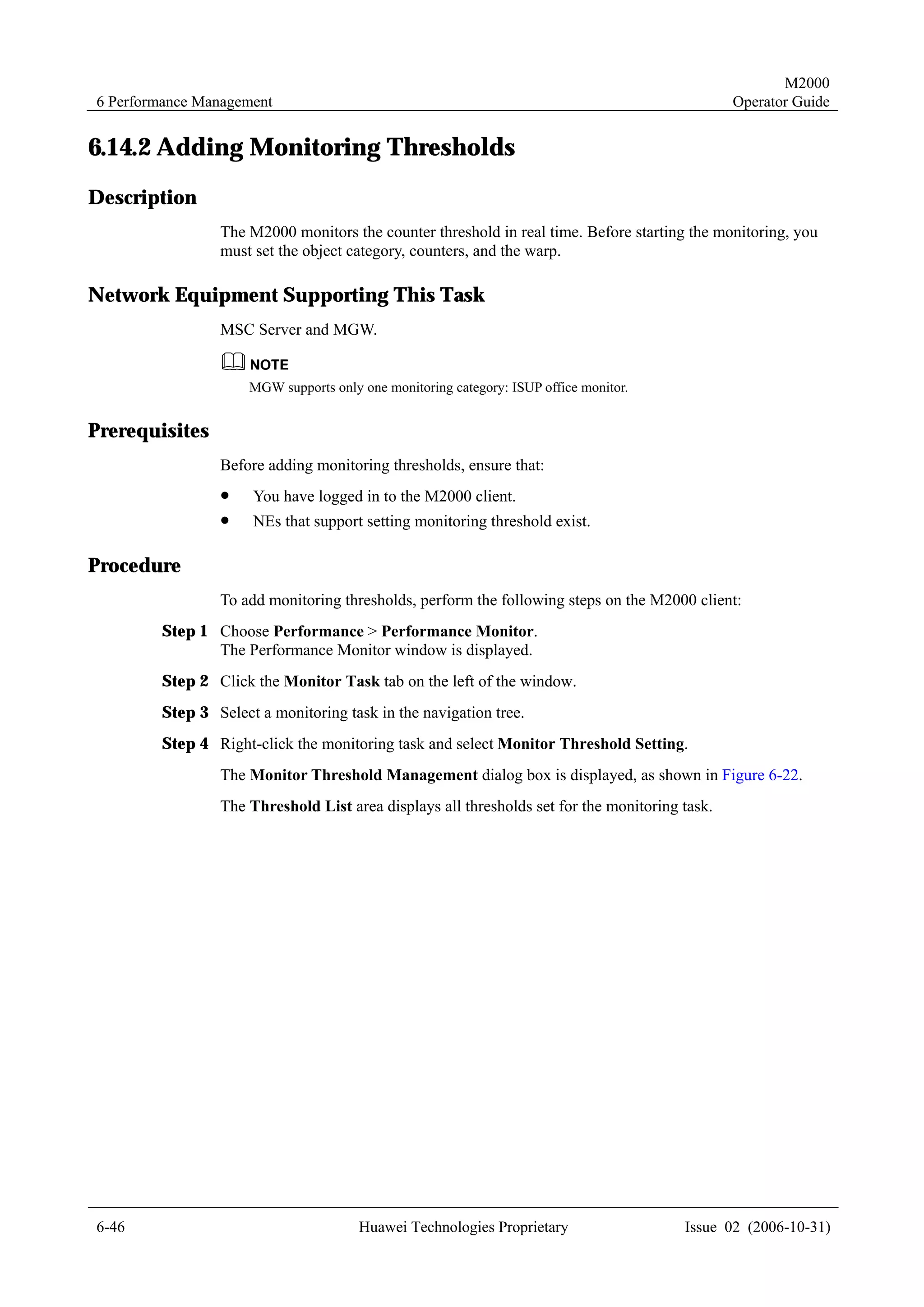 M2000
6 Performance Management                                                                       Operator Guide


6.14.2 Adding Monitoring Thresholds
Description
                The M2000 monitors the counter threshold in real time. Before starting the monitoring, you
                must set the object category, counters, and the warp.

Network Equipment Supporting This Task
                MSC Server and MGW.


                     MGW supports only one monitoring category: ISUP office monitor.


Prerequisites
                Before adding monitoring thresholds, ensure that:
                !    You have logged in to the M2000 client.
                !    NEs that support setting monitoring threshold exist.

Procedure
                To add monitoring thresholds, perform the following steps on the M2000 client:
        Step 1 Choose Performance > Performance Monitor.
               The Performance Monitor window is displayed.
        Step 2 Click the Monitor Task tab on the left of the window.
        Step 3 Select a monitoring task in the navigation tree.
        Step 4 Right-click the monitoring task and select Monitor Threshold Setting.
                The Monitor Threshold Management dialog box is displayed, as shown in Figure 6-22.
                The Threshold List area displays all thresholds set for the monitoring task.




6-46                                   Huawei Technologies Proprietary                 Issue 02 (2006-10-31)
 
