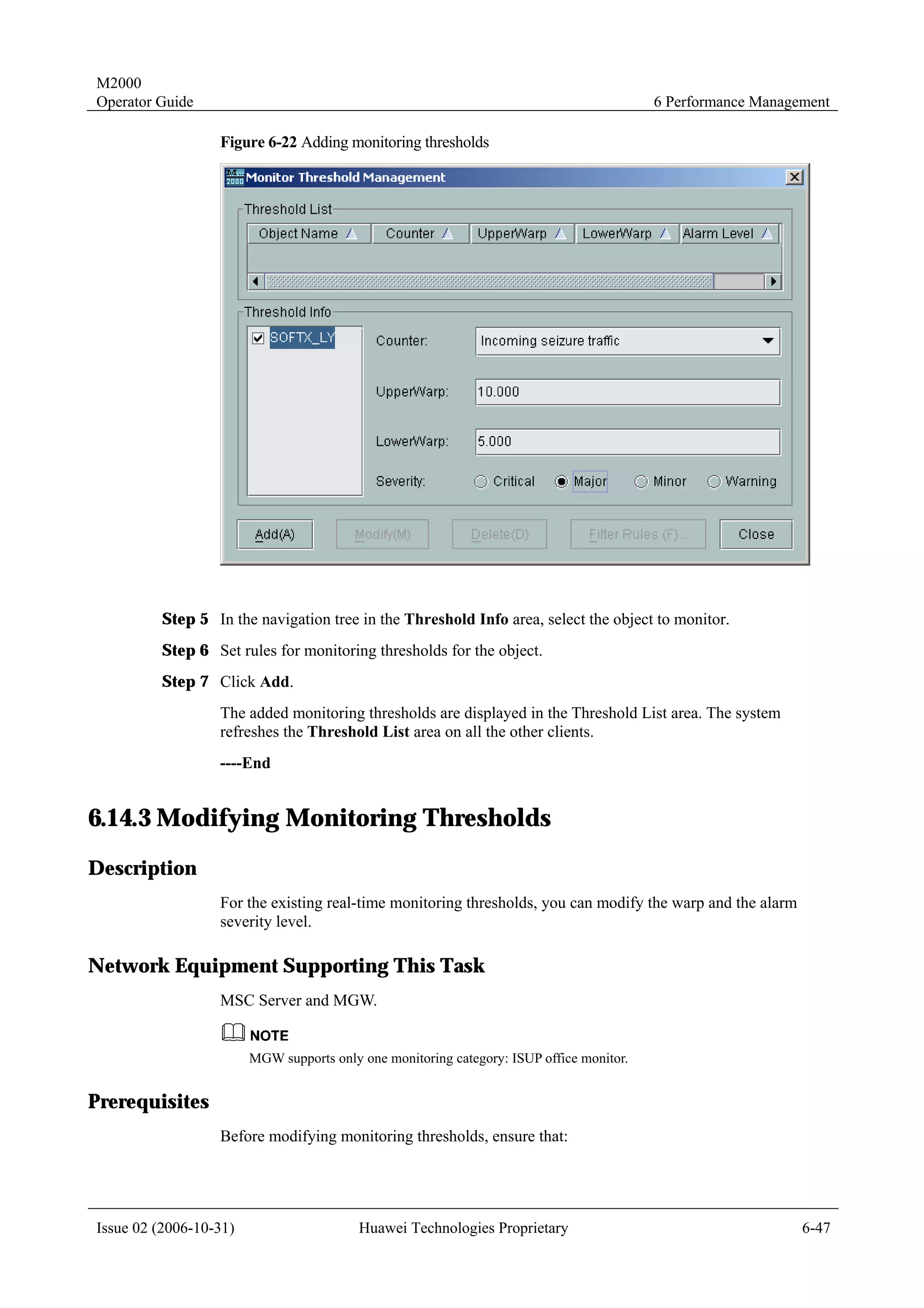 M2000
Operator Guide                                                                            6 Performance Management

                  Figure 6-22 Adding monitoring thresholds




         Step 5 In the navigation tree in the Threshold Info area, select the object to monitor.
         Step 6 Set rules for monitoring thresholds for the object.
         Step 7 Click Add.
                  The added monitoring thresholds are displayed in the Threshold List area. The system
                  refreshes the Threshold List area on all the other clients.
                  ----End


6.14.3 Modifying Monitoring Thresholds
Description
                  For the existing real-time monitoring thresholds, you can modify the warp and the alarm
                  severity level.

Network Equipment Supporting This Task
                  MSC Server and MGW.


                        MGW supports only one monitoring category: ISUP office monitor.


Prerequisites
                  Before modifying monitoring thresholds, ensure that:




Issue 02 (2006-10-31)                     Huawei Technologies Proprietary                                     6-47
 