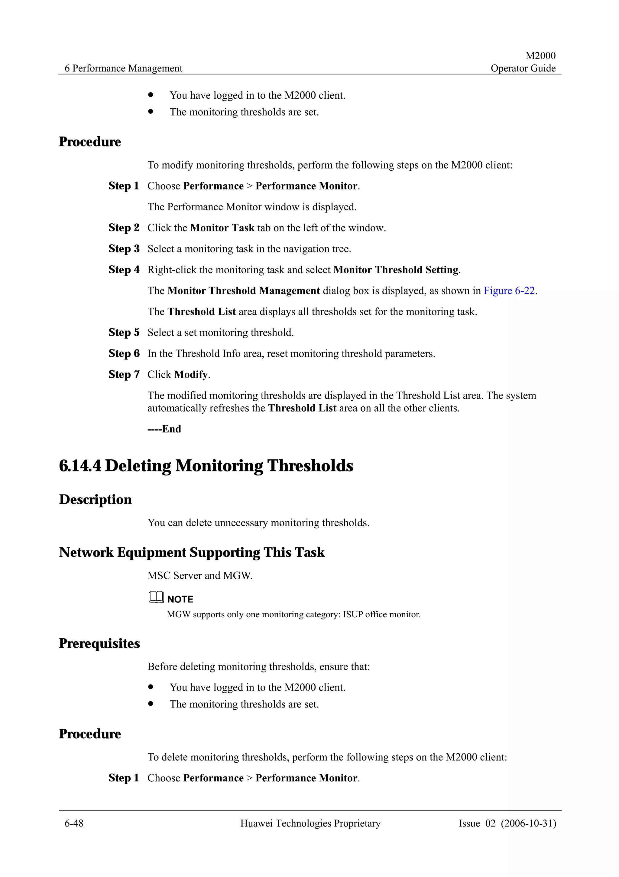 M2000
6 Performance Management                                                                       Operator Guide

                !    You have logged in to the M2000 client.
                !    The monitoring thresholds are set.

Procedure
                To modify monitoring thresholds, perform the following steps on the M2000 client:
        Step 1 Choose Performance > Performance Monitor.
                The Performance Monitor window is displayed.
        Step 2 Click the Monitor Task tab on the left of the window.
        Step 3 Select a monitoring task in the navigation tree.
        Step 4 Right-click the monitoring task and select Monitor Threshold Setting.
                The Monitor Threshold Management dialog box is displayed, as shown in Figure 6-22.
                The Threshold List area displays all thresholds set for the monitoring task.
        Step 5 Select a set monitoring threshold.
        Step 6 In the Threshold Info area, reset monitoring threshold parameters.
        Step 7 Click Modify.
                The modified monitoring thresholds are displayed in the Threshold List area. The system
                automatically refreshes the Threshold List area on all the other clients.
                ----End


6.14.4 Deleting Monitoring Thresholds
Description
                You can delete unnecessary monitoring thresholds.

Network Equipment Supporting This Task
                MSC Server and MGW.


                     MGW supports only one monitoring category: ISUP office monitor.


Prerequisites
                Before deleting monitoring thresholds, ensure that:
                !    You have logged in to the M2000 client.
                !    The monitoring thresholds are set.

Procedure
                To delete monitoring thresholds, perform the following steps on the M2000 client:
        Step 1 Choose Performance > Performance Monitor.



6-48                                   Huawei Technologies Proprietary                 Issue 02 (2006-10-31)
 