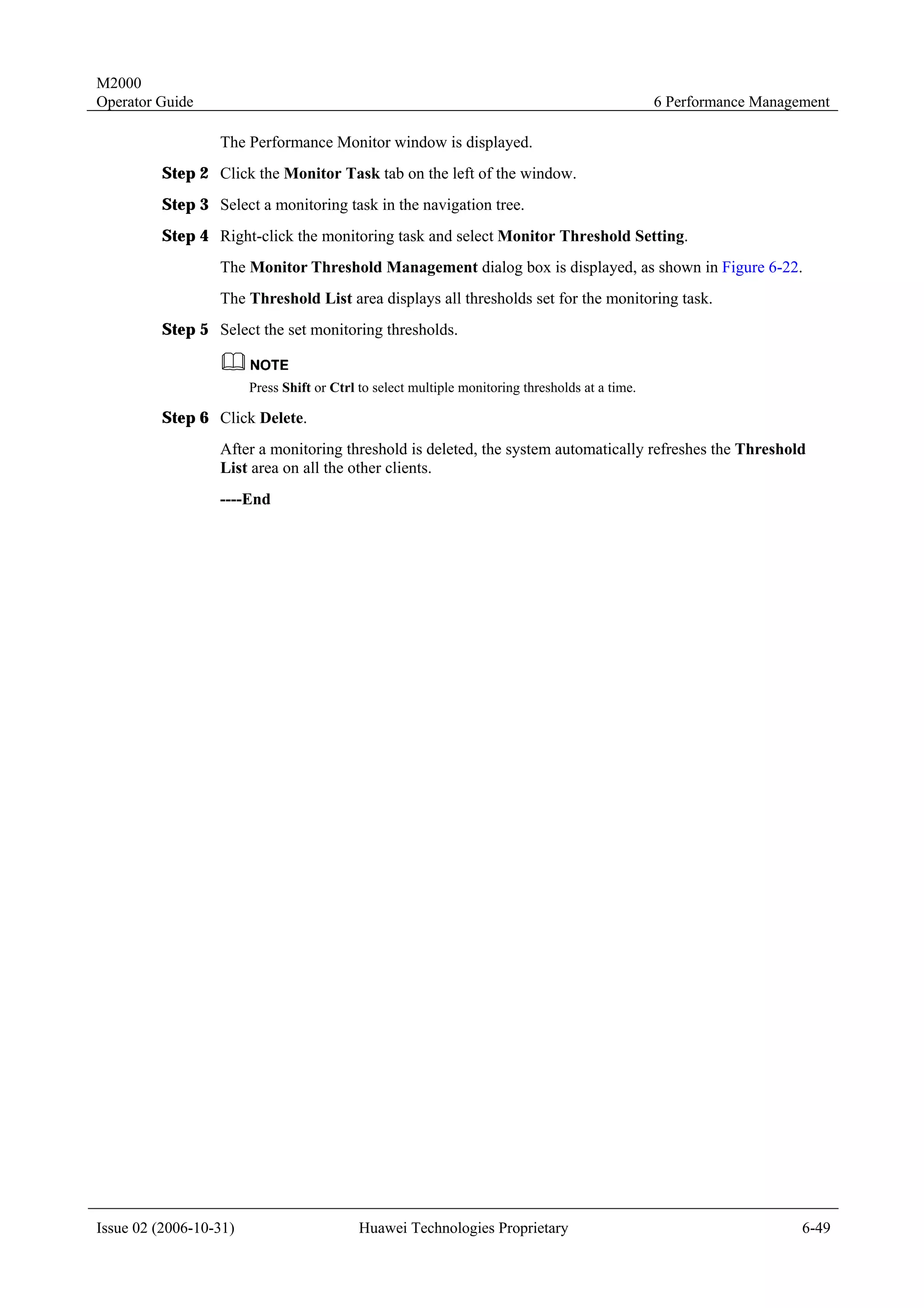 M2000
Operator Guide                                                                                    6 Performance Management

                  The Performance Monitor window is displayed.
         Step 2 Click the Monitor Task tab on the left of the window.
         Step 3 Select a monitoring task in the navigation tree.
         Step 4 Right-click the monitoring task and select Monitor Threshold Setting.
                  The Monitor Threshold Management dialog box is displayed, as shown in Figure 6-22.
                  The Threshold List area displays all thresholds set for the monitoring task.
         Step 5 Select the set monitoring thresholds.


                        Press Shift or Ctrl to select multiple monitoring thresholds at a time.

         Step 6 Click Delete.
                  After a monitoring threshold is deleted, the system automatically refreshes the Threshold
                  List area on all the other clients.
                  ----End




Issue 02 (2006-10-31)                       Huawei Technologies Proprietary                                           6-49
 