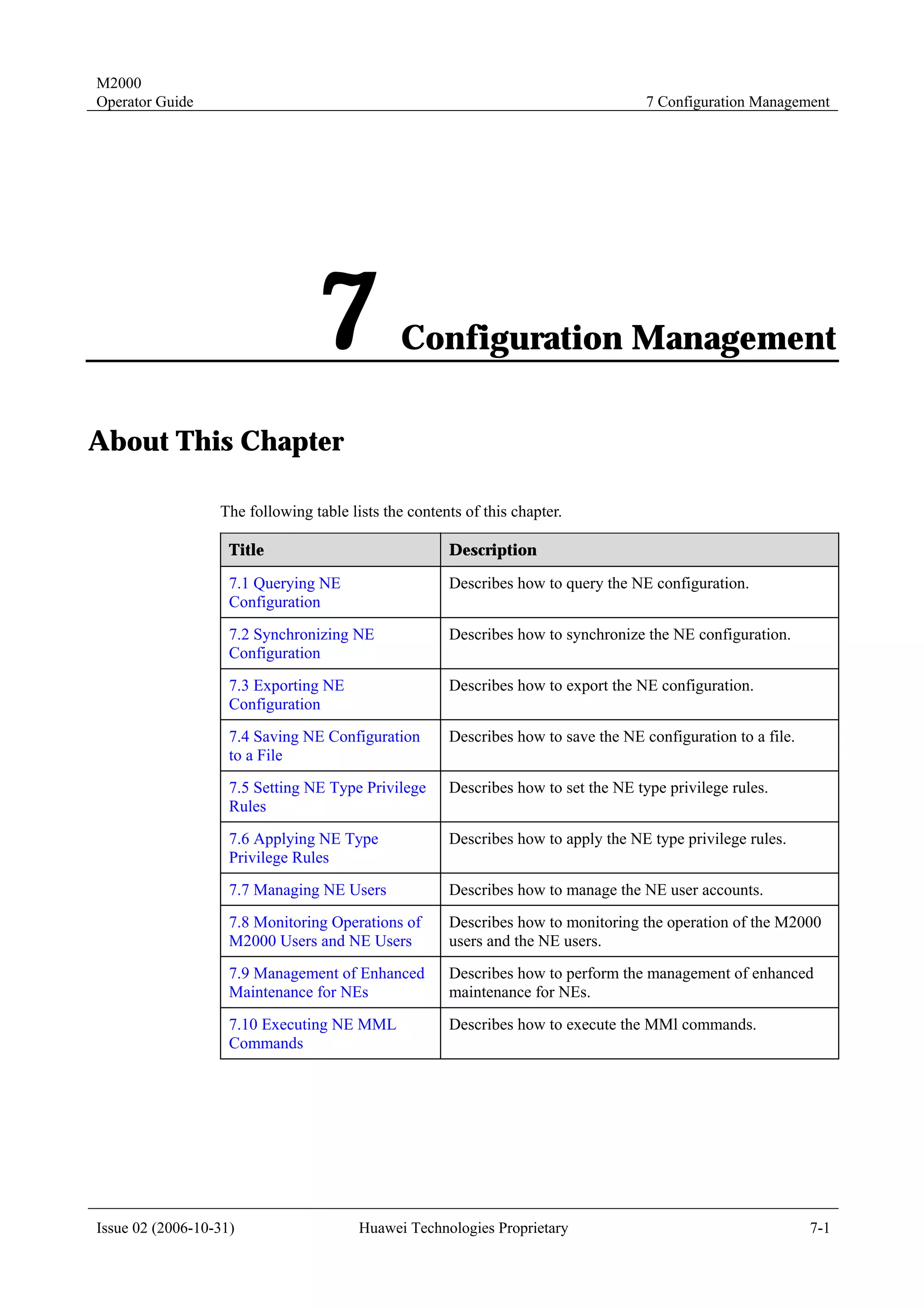 M2000
Operator Guide                                                                      7 Configuration Management




                                 7             Configuration Management

About This Chapter

                  The following table lists the contents of this chapter.

                    Title                             Description

                    7.1 Querying NE                   Describes how to query the NE configuration.
                    Configuration
                    7.2 Synchronizing NE              Describes how to synchronize the NE configuration.
                    Configuration
                    7.3 Exporting NE                  Describes how to export the NE configuration.
                    Configuration
                    7.4 Saving NE Configuration       Describes how to save the NE configuration to a file.
                    to a File
                    7.5 Setting NE Type Privilege     Describes how to set the NE type privilege rules.
                    Rules
                    7.6 Applying NE Type              Describes how to apply the NE type privilege rules.
                    Privilege Rules
                    7.7 Managing NE Users             Describes how to manage the NE user accounts.
                    7.8 Monitoring Operations of      Describes how to monitoring the operation of the M2000
                    M2000 Users and NE Users          users and the NE users.
                    7.9 Management of Enhanced        Describes how to perform the management of enhanced
                    Maintenance for NEs               maintenance for NEs.
                    7.10 Executing NE MML             Describes how to execute the MMl commands.
                    Commands




Issue 02 (2006-10-31)                   Huawei Technologies Proprietary                                       7-1
 