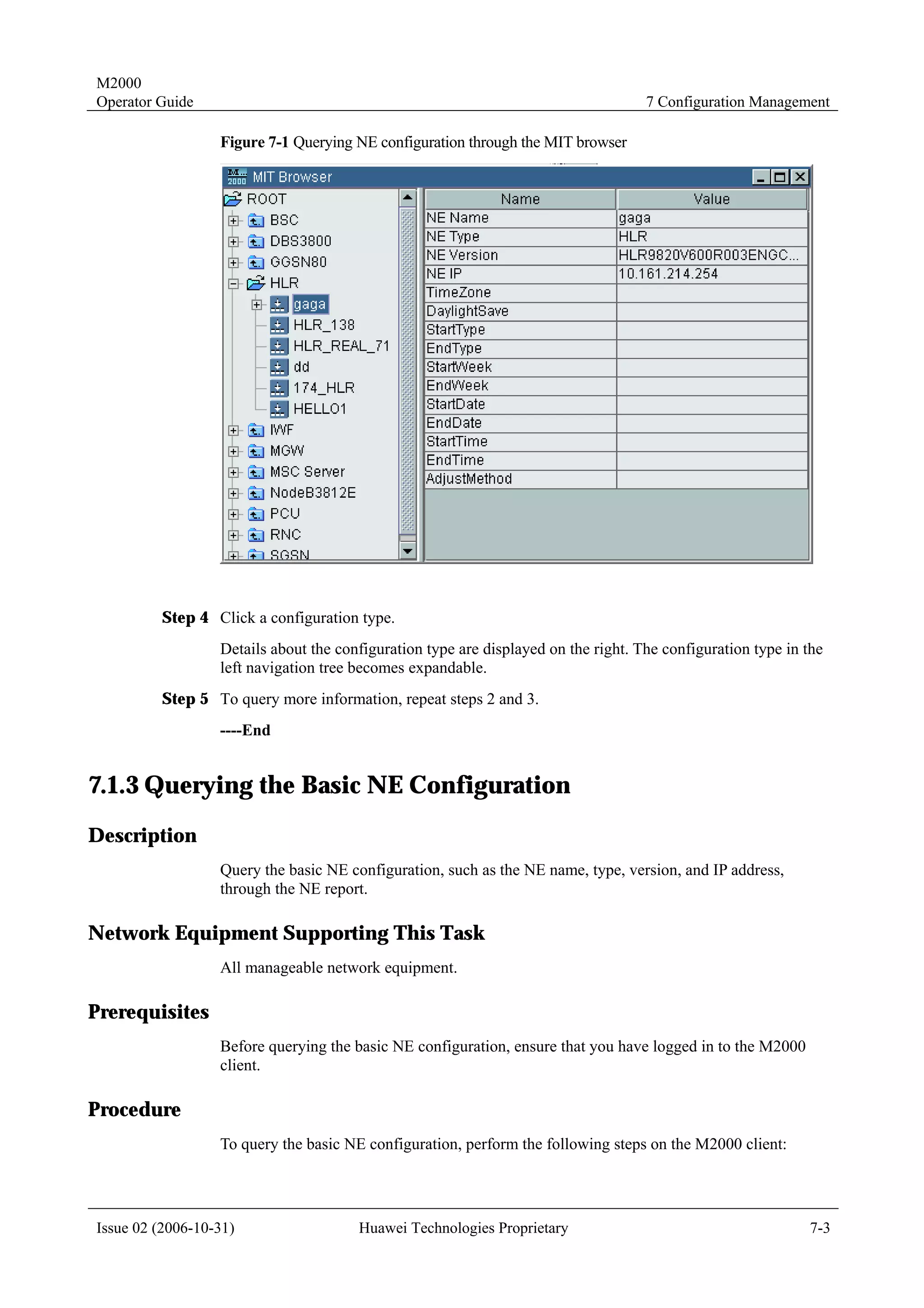M2000
Operator Guide                                                                      7 Configuration Management

                  Figure 7-1 Querying NE configuration through the MIT browser




         Step 4 Click a configuration type.
                  Details about the configuration type are displayed on the right. The configuration type in the
                  left navigation tree becomes expandable.
         Step 5 To query more information, repeat steps 2 and 3.
                  ----End


7.1.3 Querying the Basic NE Configuration
Description
                  Query the basic NE configuration, such as the NE name, type, version, and IP address,
                  through the NE report.

Network Equipment Supporting This Task
                  All manageable network equipment.

Prerequisites
                  Before querying the basic NE configuration, ensure that you have logged in to the M2000
                  client.

Procedure
                  To query the basic NE configuration, perform the following steps on the M2000 client:




Issue 02 (2006-10-31)                  Huawei Technologies Proprietary                                       7-3
 
