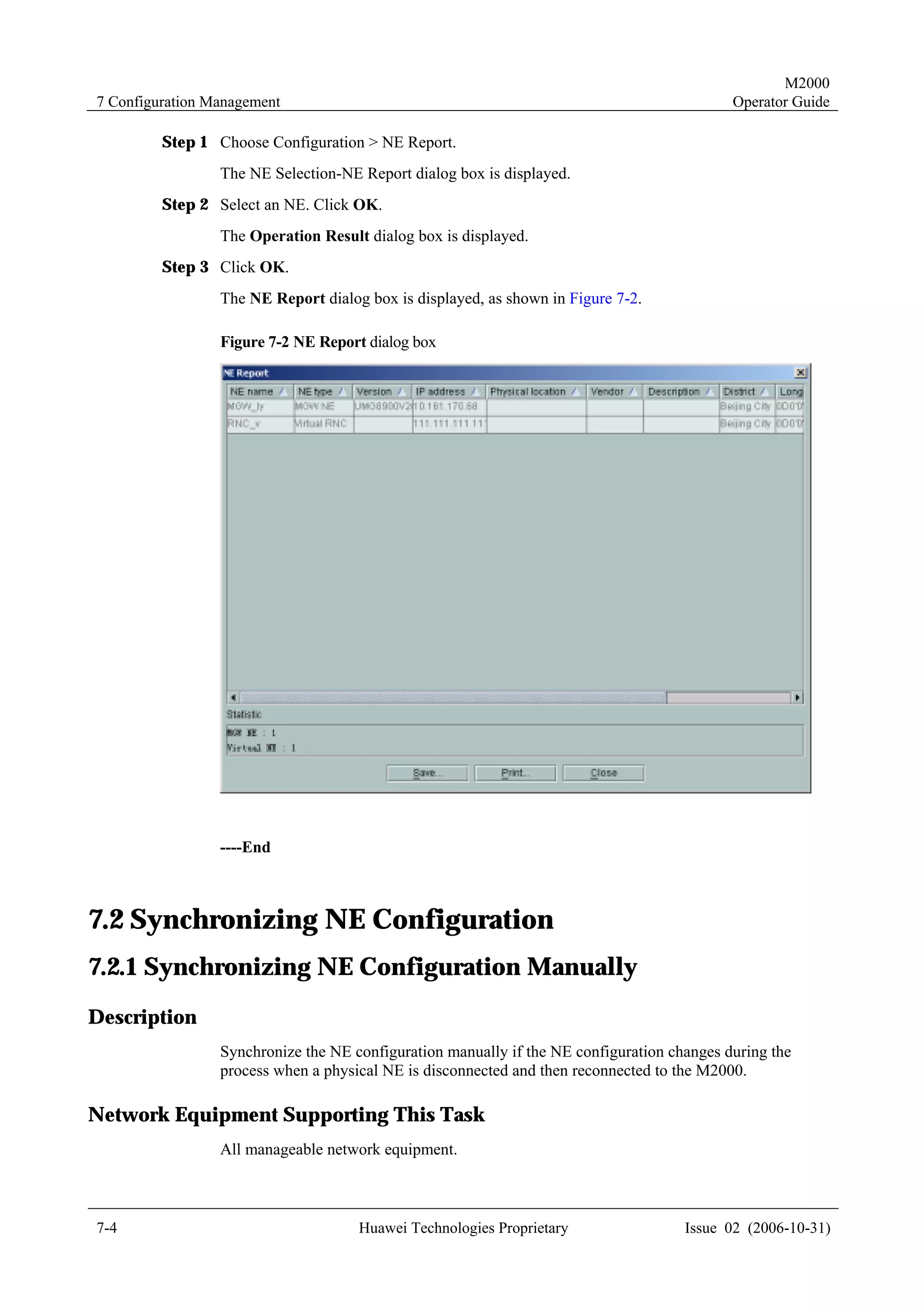 M2000
7 Configuration Management                                                                  Operator Guide

         Step 1 Choose Configuration > NE Report.
                 The NE Selection-NE Report dialog box is displayed.
         Step 2 Select an NE. Click OK.
                 The Operation Result dialog box is displayed.
         Step 3 Click OK.
                 The NE Report dialog box is displayed, as shown in Figure 7-2.

                 Figure 7-2 NE Report dialog box




                 ----End



7.2 Synchronizing NE Configuration
7.2.1 Synchronizing NE Configuration Manually
Description
                 Synchronize the NE configuration manually if the NE configuration changes during the
                 process when a physical NE is disconnected and then reconnected to the M2000.

Network Equipment Supporting This Task
                 All manageable network equipment.



7-4                                  Huawei Technologies Proprietary                 Issue 02 (2006-10-31)
 