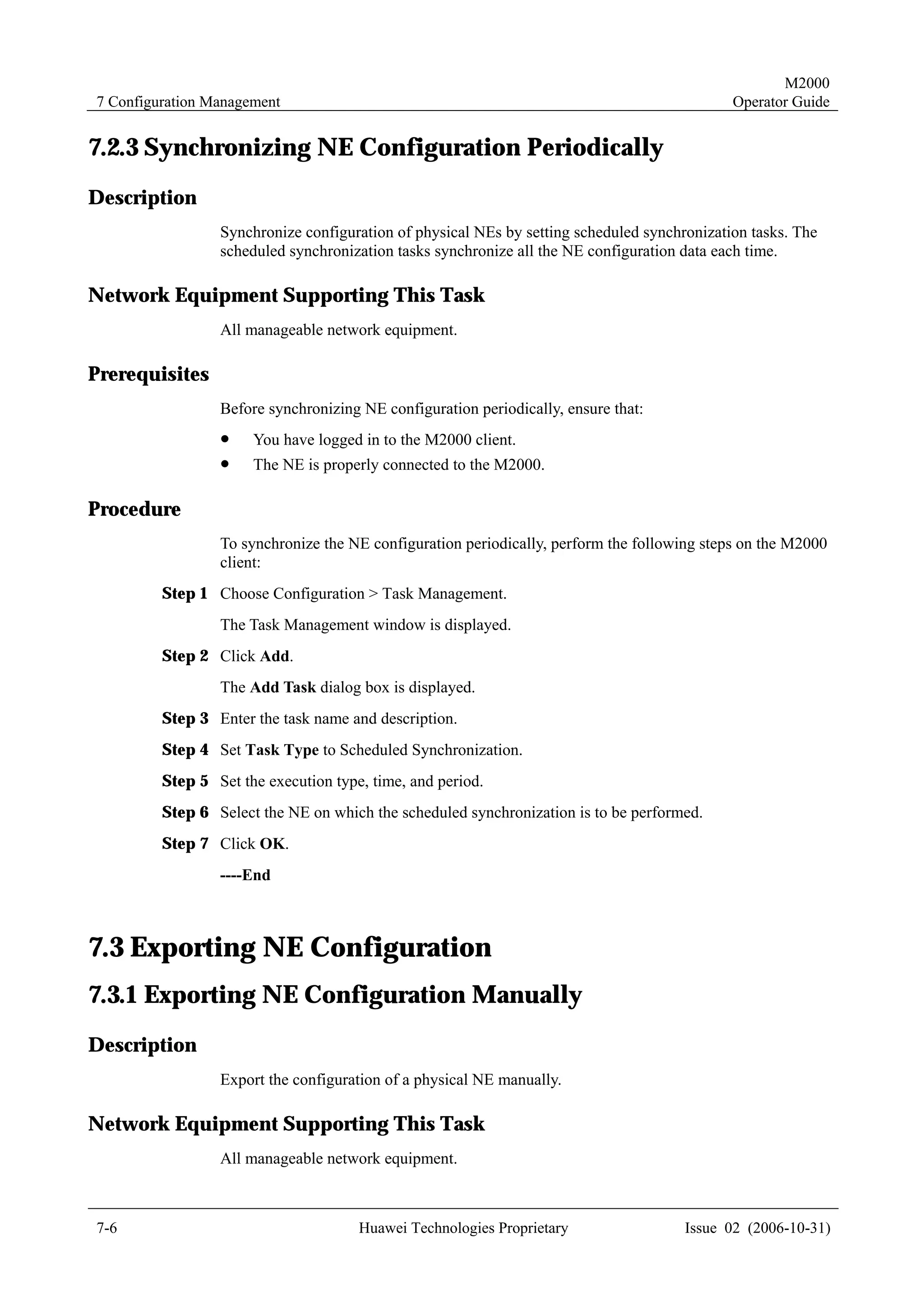 M2000
7 Configuration Management                                                                   Operator Guide


7.2.3 Synchronizing NE Configuration Periodically
Description
                 Synchronize configuration of physical NEs by setting scheduled synchronization tasks. The
                 scheduled synchronization tasks synchronize all the NE configuration data each time.

Network Equipment Supporting This Task
                 All manageable network equipment.

Prerequisites
                 Before synchronizing NE configuration periodically, ensure that:
                 !    You have logged in to the M2000 client.
                 !    The NE is properly connected to the M2000.

Procedure
                 To synchronize the NE configuration periodically, perform the following steps on the M2000
                 client:
         Step 1 Choose Configuration > Task Management.
                 The Task Management window is displayed.
         Step 2 Click Add.
                 The Add Task dialog box is displayed.
         Step 3 Enter the task name and description.
         Step 4 Set Task Type to Scheduled Synchronization.
         Step 5 Set the execution type, time, and period.
         Step 6 Select the NE on which the scheduled synchronization is to be performed.
         Step 7 Click OK.
                 ----End



7.3 Exporting NE Configuration
7.3.1 Exporting NE Configuration Manually
Description
                 Export the configuration of a physical NE manually.

Network Equipment Supporting This Task
                 All manageable network equipment.



7-6                                   Huawei Technologies Proprietary                 Issue 02 (2006-10-31)
 