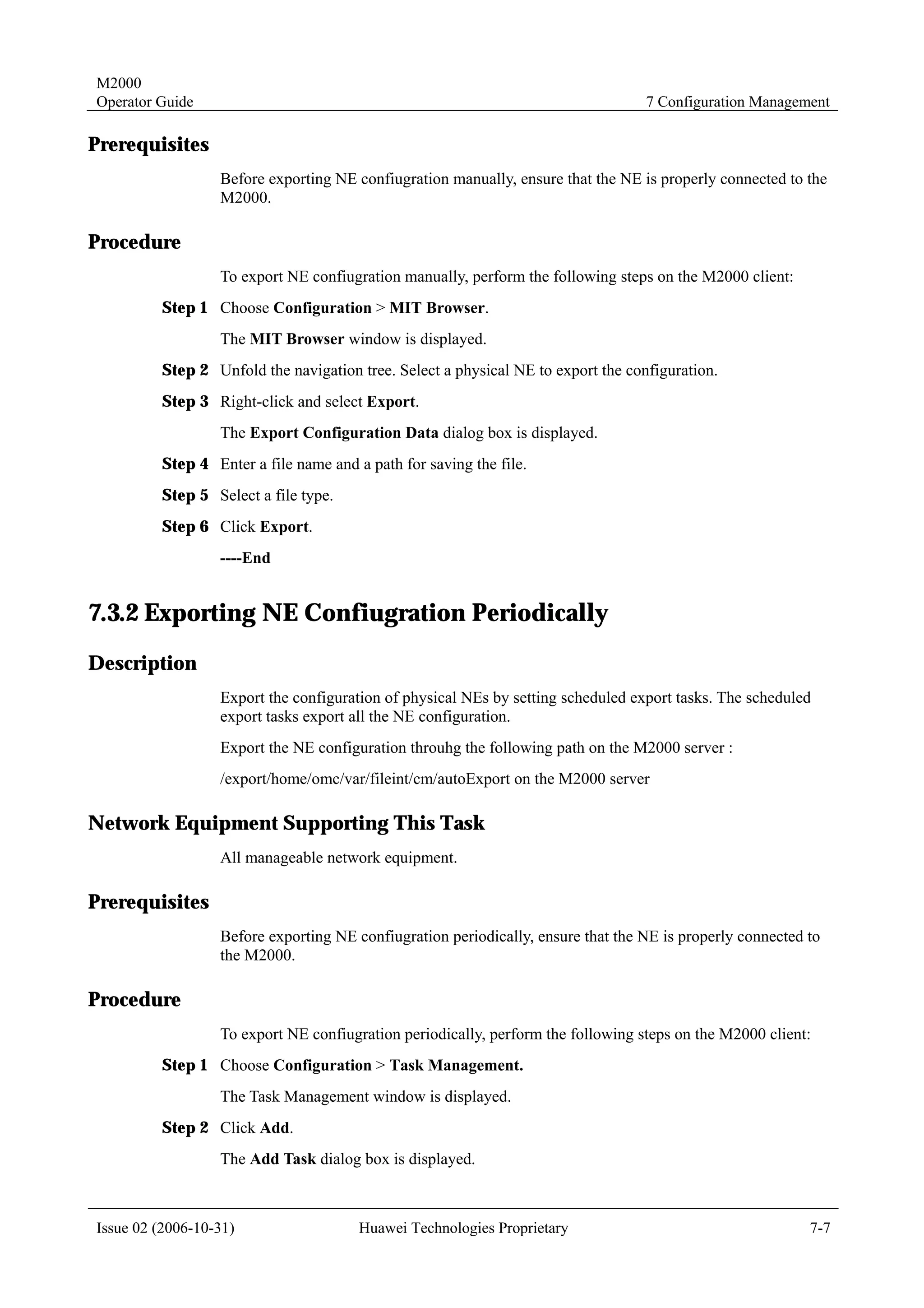 M2000
Operator Guide                                                                    7 Configuration Management

Prerequisites
                  Before exporting NE confiugration manually, ensure that the NE is properly connected to the
                  M2000.

Procedure
                  To export NE confiugration manually, perform the following steps on the M2000 client:
         Step 1 Choose Configuration > MIT Browser.
                  The MIT Browser window is displayed.
         Step 2 Unfold the navigation tree. Select a physical NE to export the configuration.
         Step 3 Right-click and select Export.
                  The Export Configuration Data dialog box is displayed.
         Step 4 Enter a file name and a path for saving the file.
         Step 5 Select a file type.
         Step 6 Click Export.
                  ----End


7.3.2 Exporting NE Confiugration Periodically
Description
                  Export the configuration of physical NEs by setting scheduled export tasks. The scheduled
                  export tasks export all the NE configuration.
                  Export the NE configuration throuhg the following path on the M2000 server :
                  /export/home/omc/var/fileint/cm/autoExport on the M2000 server

Network Equipment Supporting This Task
                  All manageable network equipment.

Prerequisites
                  Before exporting NE confiugration periodically, ensure that the NE is properly connected to
                  the M2000.

Procedure
                  To export NE confiugration periodically, perform the following steps on the M2000 client:
         Step 1 Choose Configuration > Task Management.
                  The Task Management window is displayed.
         Step 2 Click Add.
                  The Add Task dialog box is displayed.



Issue 02 (2006-10-31)                  Huawei Technologies Proprietary                                     7-7
 