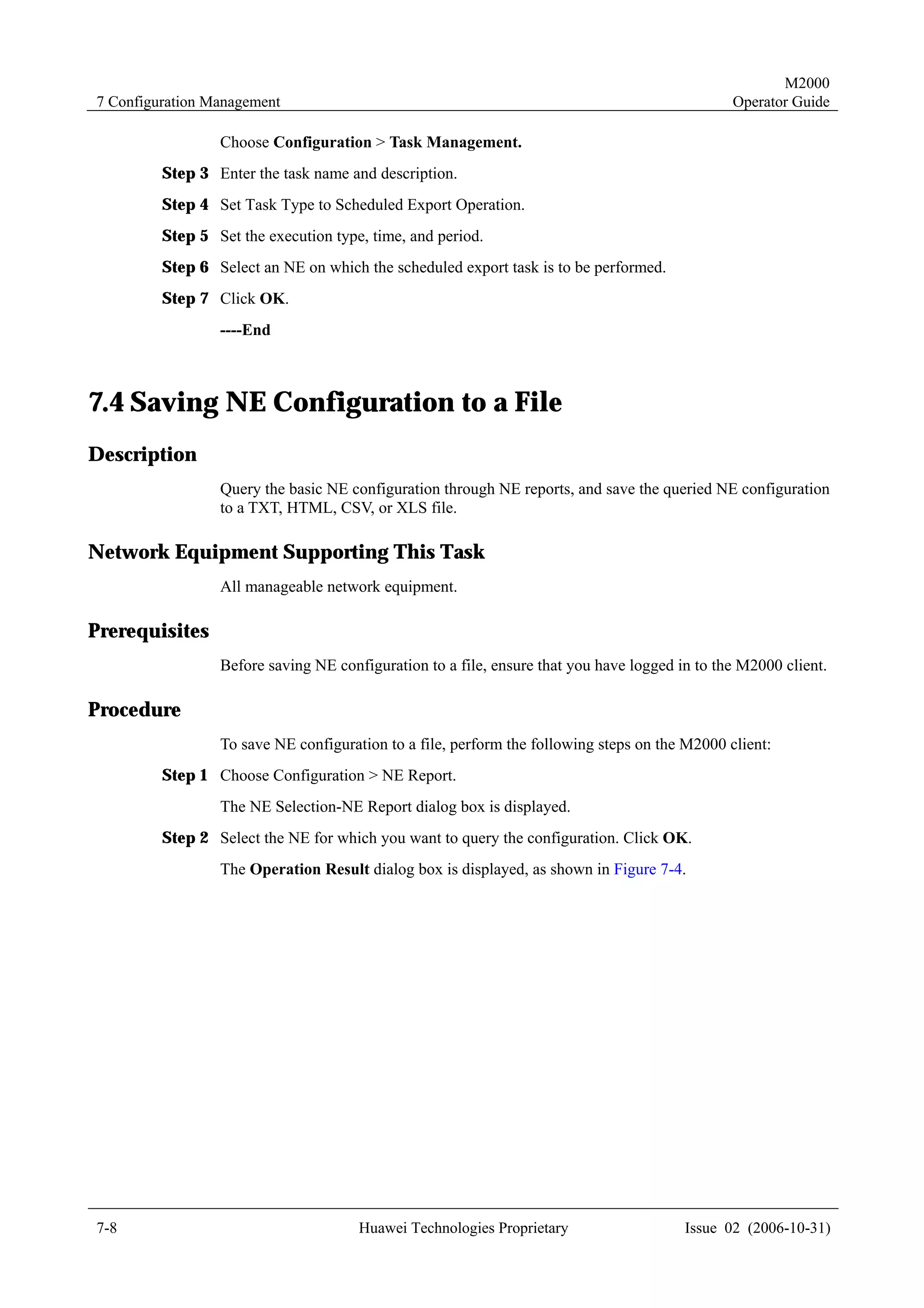 M2000
7 Configuration Management                                                                     Operator Guide

                 Choose Configuration > Task Management.
         Step 3 Enter the task name and description.
         Step 4 Set Task Type to Scheduled Export Operation.
         Step 5 Set the execution type, time, and period.
         Step 6 Select an NE on which the scheduled export task is to be performed.
         Step 7 Click OK.
                 ----End



7.4 Saving NE Configuration to a File
Description
                 Query the basic NE configuration through NE reports, and save the queried NE configuration
                 to a TXT, HTML, CSV, or XLS file.

Network Equipment Supporting This Task
                 All manageable network equipment.

Prerequisites
                 Before saving NE configuration to a file, ensure that you have logged in to the M2000 client.

Procedure
                 To save NE configuration to a file, perform the following steps on the M2000 client:
         Step 1 Choose Configuration > NE Report.
                 The NE Selection-NE Report dialog box is displayed.
         Step 2 Select the NE for which you want to query the configuration. Click OK.
                 The Operation Result dialog box is displayed, as shown in Figure 7-4.




7-8                                   Huawei Technologies Proprietary                   Issue 02 (2006-10-31)
 