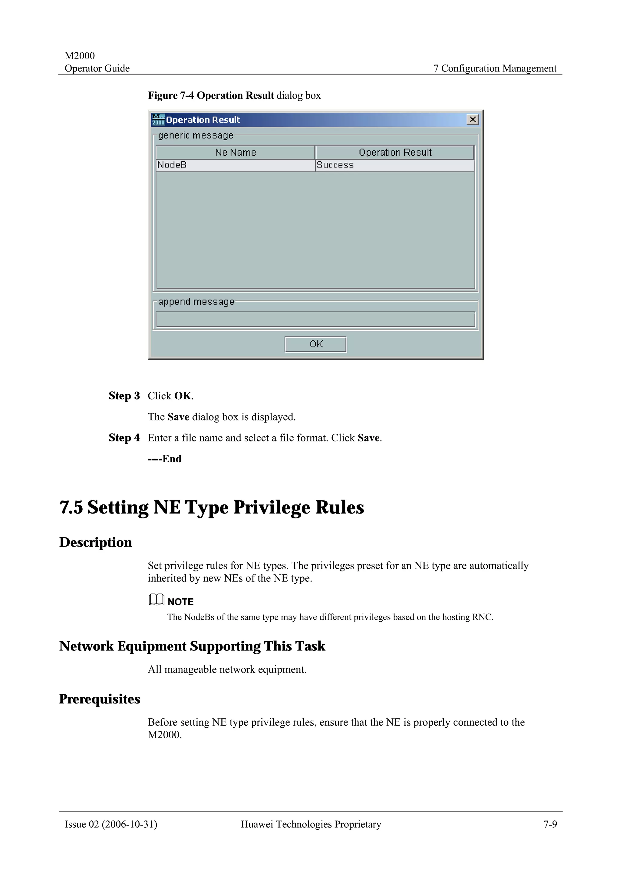 M2000
Operator Guide                                                                             7 Configuration Management

                  Figure 7-4 Operation Result dialog box




         Step 3 Click OK.
                  The Save dialog box is displayed.
         Step 4 Enter a file name and select a file format. Click Save.
                  ----End



7.5 Setting NE Type Privilege Rules
Description
                  Set privilege rules for NE types. The privileges preset for an NE type are automatically
                  inherited by new NEs of the NE type.


                        The NodeBs of the same type may have different privileges based on the hosting RNC.


Network Equipment Supporting This Task
                  All manageable network equipment.

Prerequisites
                  Before setting NE type privilege rules, ensure that the NE is properly connected to the
                  M2000.




Issue 02 (2006-10-31)                     Huawei Technologies Proprietary                                         7-9
 