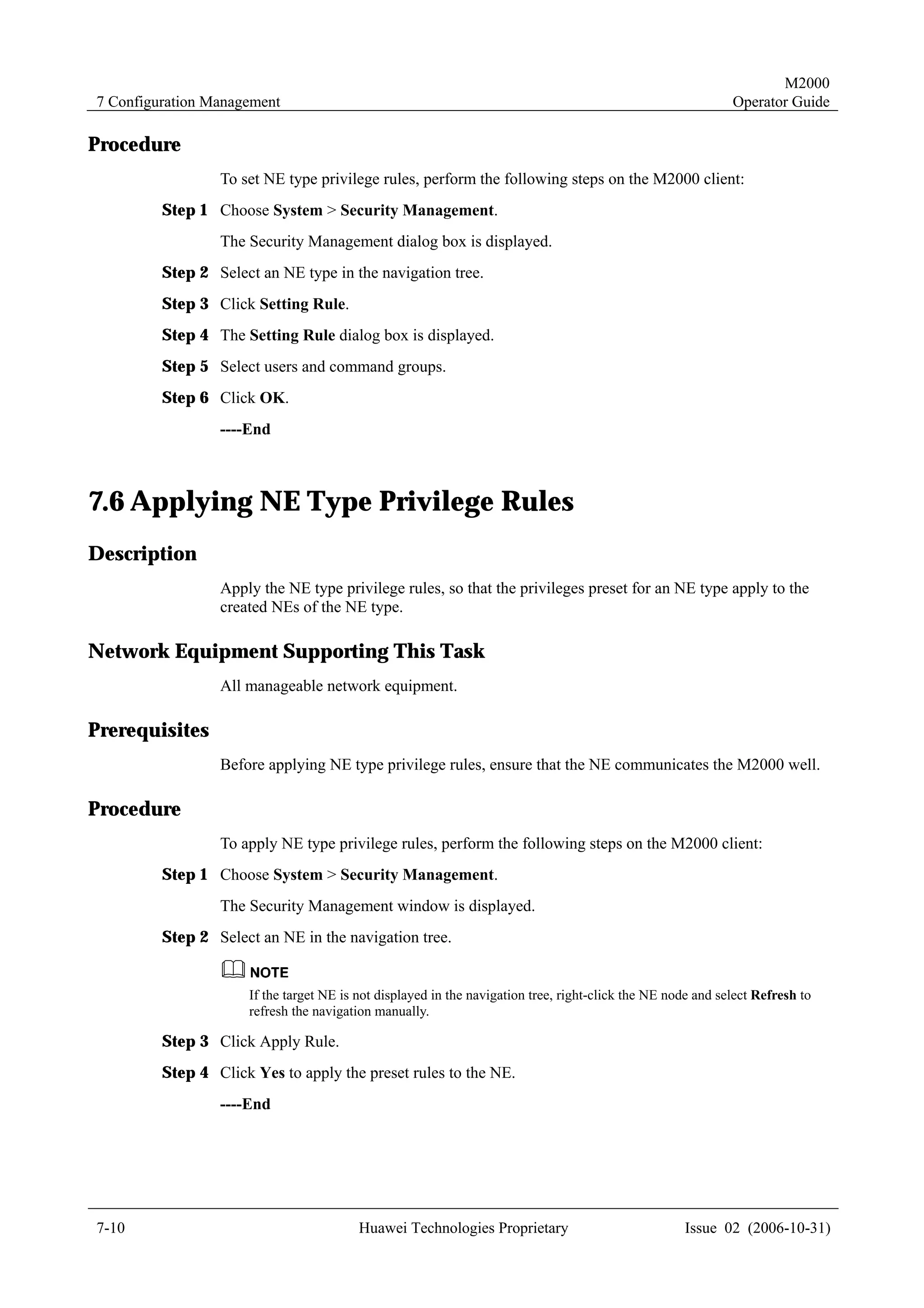 M2000
7 Configuration Management                                                                                    Operator Guide

Procedure
                 To set NE type privilege rules, perform the following steps on the M2000 client:
         Step 1 Choose System > Security Management.
                 The Security Management dialog box is displayed.
         Step 2 Select an NE type in the navigation tree.
         Step 3 Click Setting Rule.
         Step 4 The Setting Rule dialog box is displayed.
         Step 5 Select users and command groups.
         Step 6 Click OK.
                 ----End



7.6 Applying NE Type Privilege Rules
Description
                 Apply the NE type privilege rules, so that the privileges preset for an NE type apply to the
                 created NEs of the NE type.

Network Equipment Supporting This Task
                 All manageable network equipment.

Prerequisites
                 Before applying NE type privilege rules, ensure that the NE communicates the M2000 well.

Procedure
                 To apply NE type privilege rules, perform the following steps on the M2000 client:
         Step 1 Choose System > Security Management.
                 The Security Management window is displayed.
         Step 2 Select an NE in the navigation tree.


                      If the target NE is not displayed in the navigation tree, right-click the NE node and select Refresh to
                      refresh the navigation manually.

         Step 3 Click Apply Rule.
         Step 4 Click Yes to apply the preset rules to the NE.
                 ----End




7-10                                      Huawei Technologies Proprietary                            Issue 02 (2006-10-31)
 