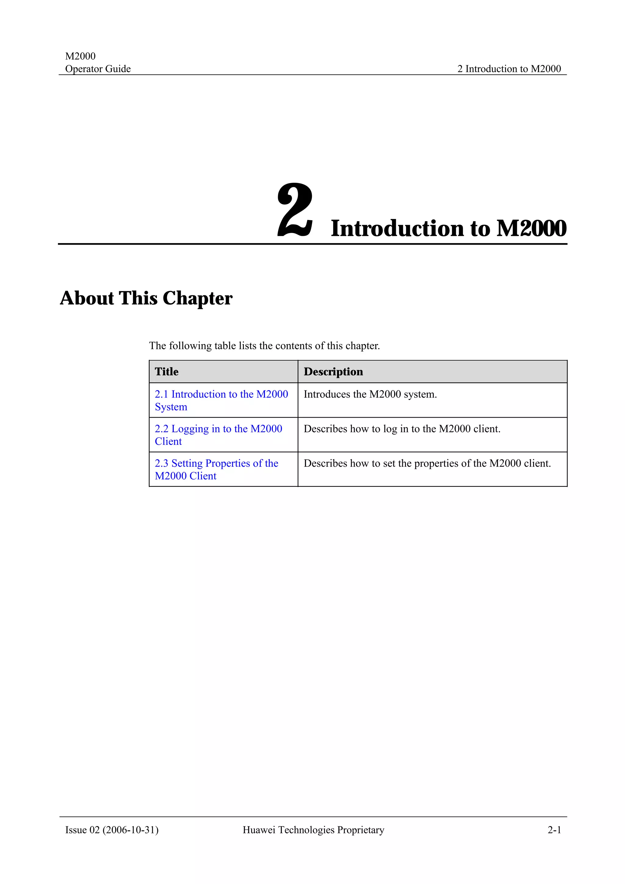 M2000
Operator Guide                                                                          2 Introduction to M2000




                                               2             Introduction to M2000

About This Chapter

                  The following table lists the contents of this chapter.

                    Title                             Description

                    2.1 Introduction to the M2000     Introduces the M2000 system.
                    System
                    2.2 Logging in to the M2000       Describes how to log in to the M2000 client.
                    Client
                    2.3 Setting Properties of the     Describes how to set the properties of the M2000 client.
                    M2000 Client




Issue 02 (2006-10-31)                   Huawei Technologies Proprietary                                      2-1
 