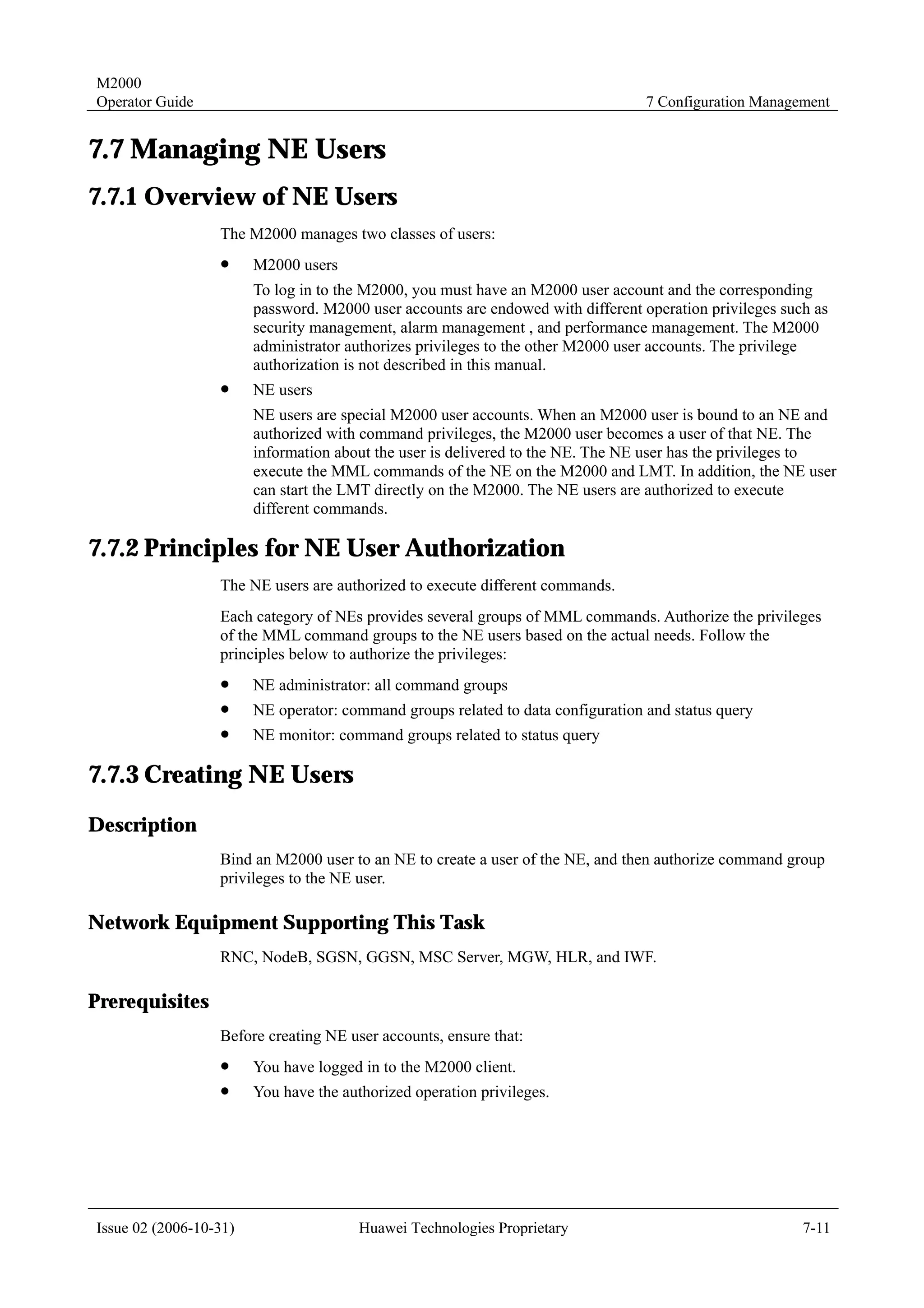 M2000
Operator Guide                                                                    7 Configuration Management


7.7 Managing NE Users
7.7.1 Overview of NE Users
                  The M2000 manages two classes of users:
                  !     M2000 users
                        To log in to the M2000, you must have an M2000 user account and the corresponding
                        password. M2000 user accounts are endowed with different operation privileges such as
                        security management, alarm management , and performance management. The M2000
                        administrator authorizes privileges to the other M2000 user accounts. The privilege
                        authorization is not described in this manual.
                  !     NE users
                        NE users are special M2000 user accounts. When an M2000 user is bound to an NE and
                        authorized with command privileges, the M2000 user becomes a user of that NE. The
                        information about the user is delivered to the NE. The NE user has the privileges to
                        execute the MML commands of the NE on the M2000 and LMT. In addition, the NE user
                        can start the LMT directly on the M2000. The NE users are authorized to execute
                        different commands.

7.7.2 Principles for NE User Authorization
                  The NE users are authorized to execute different commands.
                  Each category of NEs provides several groups of MML commands. Authorize the privileges
                  of the MML command groups to the NE users based on the actual needs. Follow the
                  principles below to authorize the privileges:
                  !     NE administrator: all command groups
                  !     NE operator: command groups related to data configuration and status query
                  !     NE monitor: command groups related to status query

7.7.3 Creating NE Users
Description
                  Bind an M2000 user to an NE to create a user of the NE, and then authorize command group
                  privileges to the NE user.

Network Equipment Supporting This Task
                  RNC, NodeB, SGSN, GGSN, MSC Server, MGW, HLR, and IWF.

Prerequisites
                  Before creating NE user accounts, ensure that:
                  !     You have logged in to the M2000 client.
                  !     You have the authorized operation privileges.




Issue 02 (2006-10-31)                   Huawei Technologies Proprietary                                  7-11
 