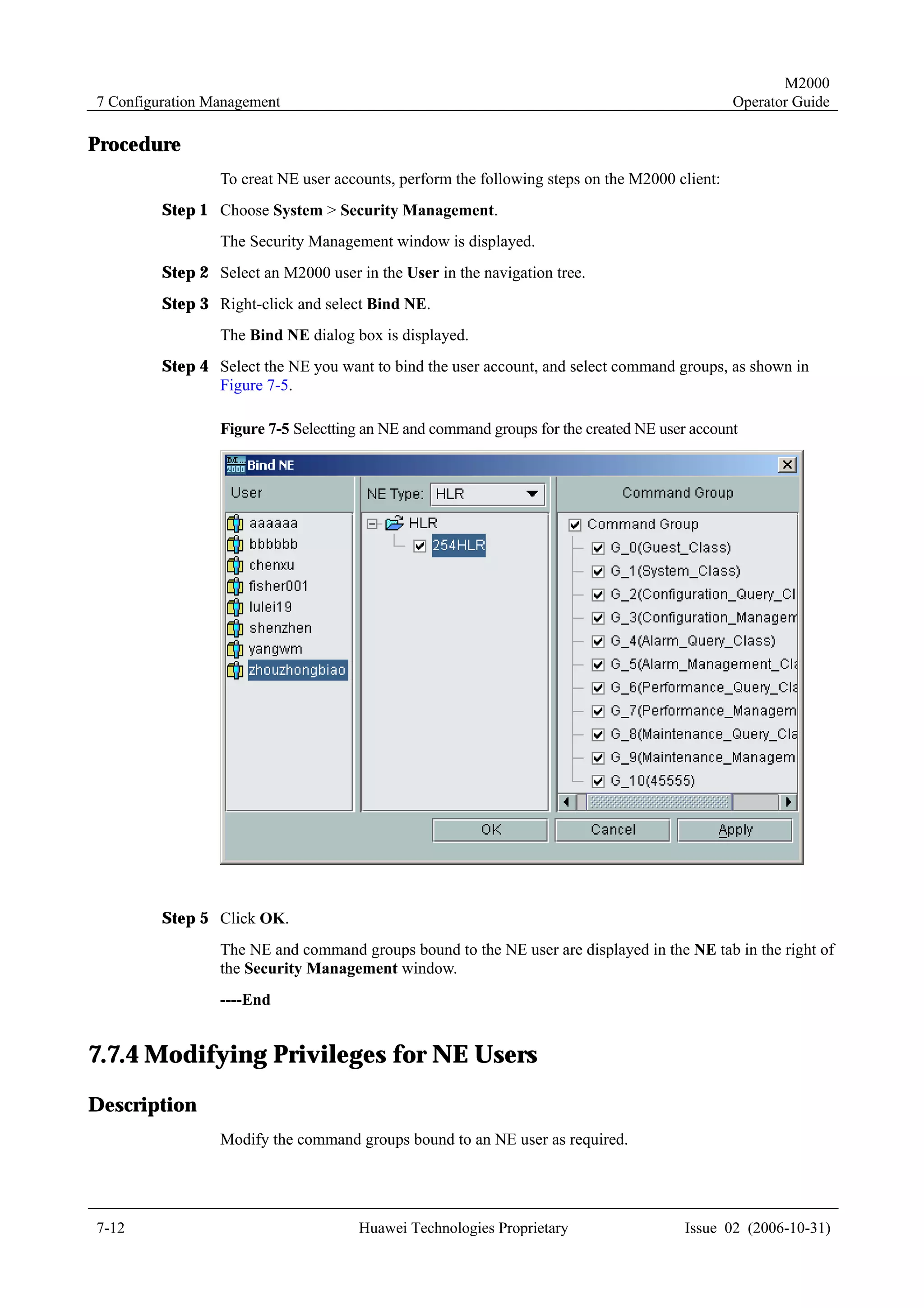 M2000
7 Configuration Management                                                                     Operator Guide

Procedure
                 To creat NE user accounts, perform the following steps on the M2000 client:
         Step 1 Choose System > Security Management.
                 The Security Management window is displayed.
         Step 2 Select an M2000 user in the User in the navigation tree.
         Step 3 Right-click and select Bind NE.
                 The Bind NE dialog box is displayed.
         Step 4 Select the NE you want to bind the user account, and select command groups, as shown in
                Figure 7-5.

                 Figure 7-5 Selectting an NE and command groups for the created NE user account




         Step 5 Click OK.
                 The NE and command groups bound to the NE user are displayed in the NE tab in the right of
                 the Security Management window.
                 ----End


7.7.4 Modifying Privileges for NE Users
Description
                 Modify the command groups bound to an NE user as required.




7-12                                  Huawei Technologies Proprietary                  Issue 02 (2006-10-31)
 