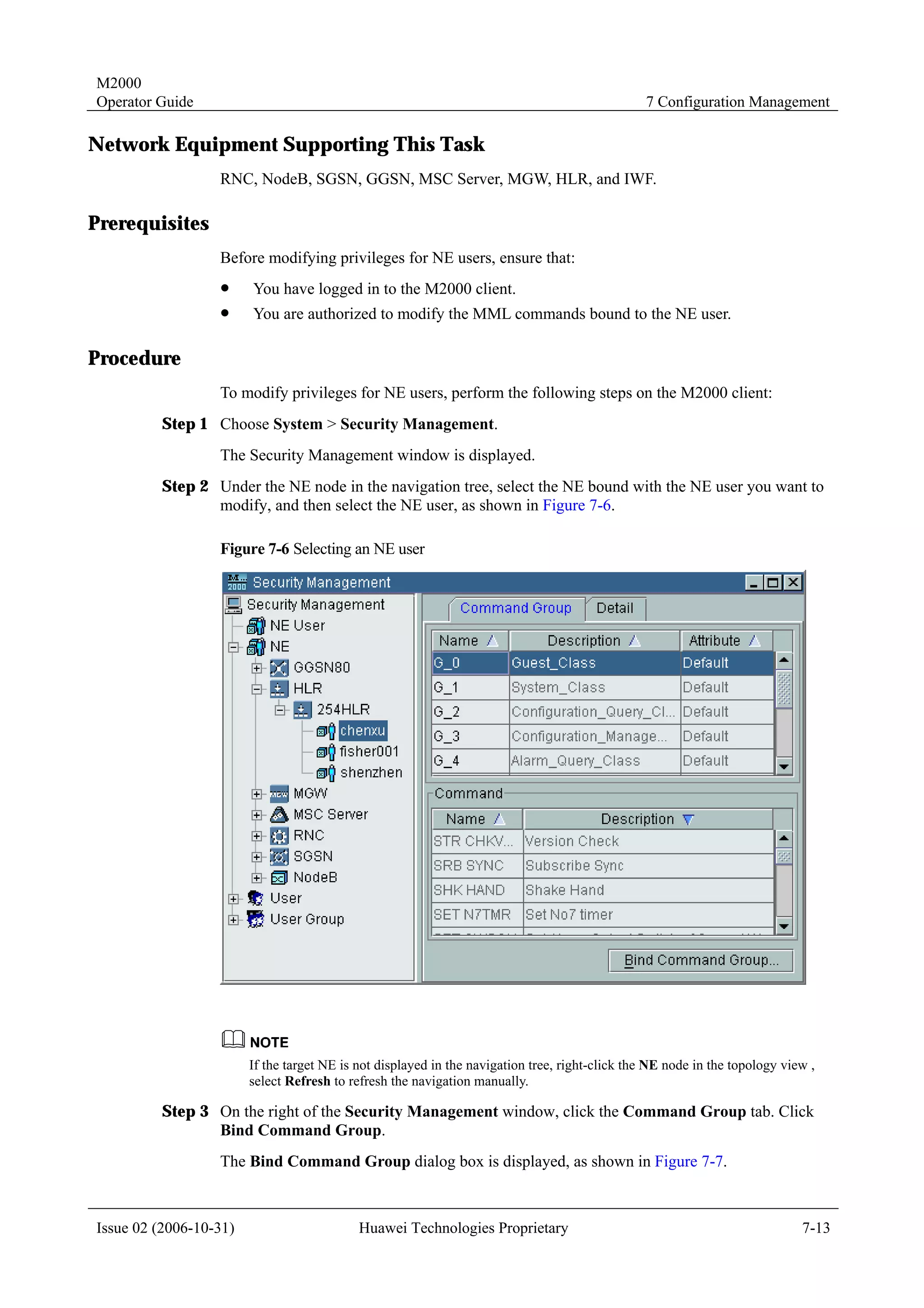 M2000
Operator Guide                                                                                  7 Configuration Management

Network Equipment Supporting This Task
                  RNC, NodeB, SGSN, GGSN, MSC Server, MGW, HLR, and IWF.

Prerequisites
                  Before modifying privileges for NE users, ensure that:
                  !     You have logged in to the M2000 client.
                  !     You are authorized to modify the MML commands bound to the NE user.

Procedure
                  To modify privileges for NE users, perform the following steps on the M2000 client:
         Step 1 Choose System > Security Management.
                  The Security Management window is displayed.
         Step 2 Under the NE node in the navigation tree, select the NE bound with the NE user you want to
                modify, and then select the NE user, as shown in Figure 7-6.

                  Figure 7-6 Selecting an NE user




                        If the target NE is not displayed in the navigation tree, right-click the NE node in the topology view ,
                        select Refresh to refresh the navigation manually.

         Step 3 On the right of the Security Management window, click the Command Group tab. Click
                Bind Command Group.
                  The Bind Command Group dialog box is displayed, as shown in Figure 7-7.



Issue 02 (2006-10-31)                       Huawei Technologies Proprietary                                                  7-13
 