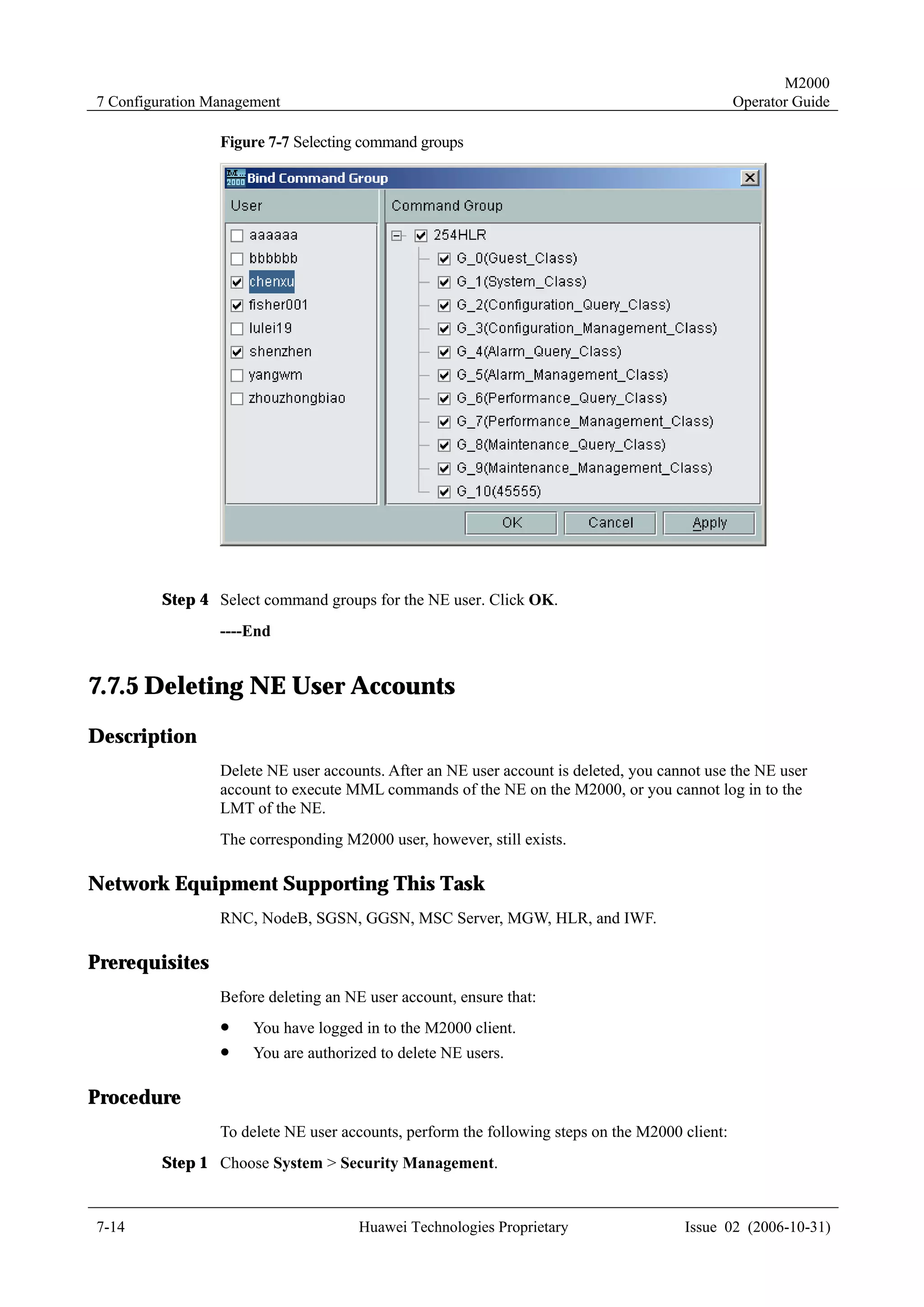 M2000
7 Configuration Management                                                                      Operator Guide

                 Figure 7-7 Selecting command groups




         Step 4 Select command groups for the NE user. Click OK.
                 ----End


7.7.5 Deleting NE User Accounts
Description
                 Delete NE user accounts. After an NE user account is deleted, you cannot use the NE user
                 account to execute MML commands of the NE on the M2000, or you cannot log in to the
                 LMT of the NE.
                 The corresponding M2000 user, however, still exists.

Network Equipment Supporting This Task
                 RNC, NodeB, SGSN, GGSN, MSC Server, MGW, HLR, and IWF.

Prerequisites
                 Before deleting an NE user account, ensure that:
                 !    You have logged in to the M2000 client.
                 !    You are authorized to delete NE users.

Procedure
                 To delete NE user accounts, perform the following steps on the M2000 client:
         Step 1 Choose System > Security Management.


7-14                                  Huawei Technologies Proprietary                 Issue 02 (2006-10-31)
 
