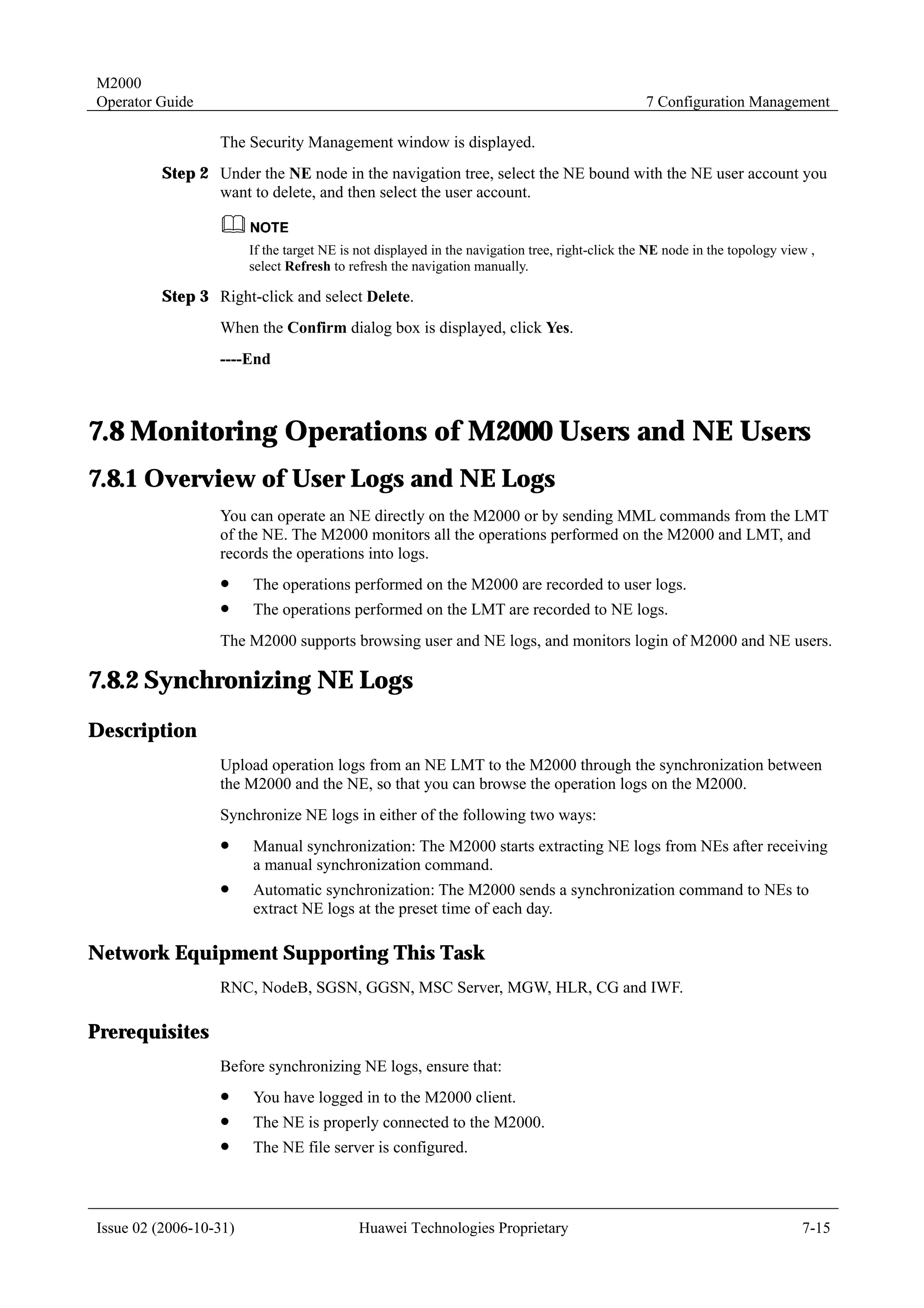 M2000
Operator Guide                                                                                  7 Configuration Management

                  The Security Management window is displayed.
         Step 2 Under the NE node in the navigation tree, select the NE bound with the NE user account you
                want to delete, and then select the user account.


                        If the target NE is not displayed in the navigation tree, right-click the NE node in the topology view ,
                        select Refresh to refresh the navigation manually.

         Step 3 Right-click and select Delete.
                  When the Confirm dialog box is displayed, click Yes.
                  ----End



7.8 Monitoring Operations of M2000 Users and NE Users
7.8.1 Overview of User Logs and NE Logs
                  You can operate an NE directly on the M2000 or by sending MML commands from the LMT
                  of the NE. The M2000 monitors all the operations performed on the M2000 and LMT, and
                  records the operations into logs.
                  !     The operations performed on the M2000 are recorded to user logs.
                  !     The operations performed on the LMT are recorded to NE logs.
                  The M2000 supports browsing user and NE logs, and monitors login of M2000 and NE users.

7.8.2 Synchronizing NE Logs
Description
                  Upload operation logs from an NE LMT to the M2000 through the synchronization between
                  the M2000 and the NE, so that you can browse the operation logs on the M2000.
                  Synchronize NE logs in either of the following two ways:
                  !     Manual synchronization: The M2000 starts extracting NE logs from NEs after receiving
                        a manual synchronization command.
                  !     Automatic synchronization: The M2000 sends a synchronization command to NEs to
                        extract NE logs at the preset time of each day.

Network Equipment Supporting This Task
                  RNC, NodeB, SGSN, GGSN, MSC Server, MGW, HLR, CG and IWF.

Prerequisites
                  Before synchronizing NE logs, ensure that:
                  !     You have logged in to the M2000 client.
                  !     The NE is properly connected to the M2000.
                  !     The NE file server is configured.



Issue 02 (2006-10-31)                       Huawei Technologies Proprietary                                                  7-15
 