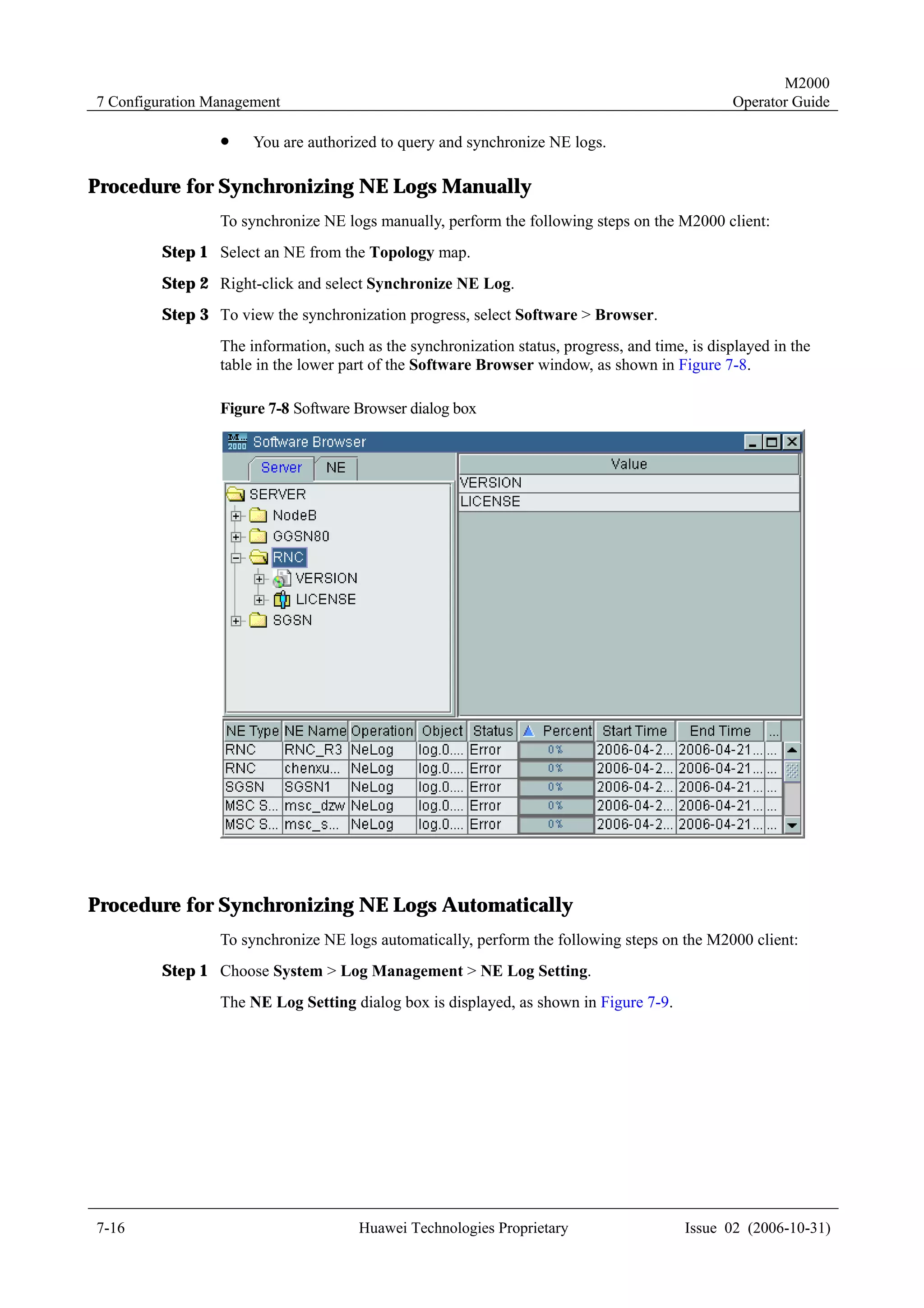 M2000
7 Configuration Management                                                                      Operator Guide

                 !    You are authorized to query and synchronize NE logs.

Procedure for Synchronizing NE Logs Manually
                 To synchronize NE logs manually, perform the following steps on the M2000 client:
         Step 1 Select an NE from the Topology map.
         Step 2 Right-click and select Synchronize NE Log.
         Step 3 To view the synchronization progress, select Software > Browser.
                 The information, such as the synchronization status, progress, and time, is displayed in the
                 table in the lower part of the Software Browser window, as shown in Figure 7-8.

                 Figure 7-8 Software Browser dialog box




Procedure for Synchronizing NE Logs Automatically
                 To synchronize NE logs automatically, perform the following steps on the M2000 client:
         Step 1 Choose System > Log Management > NE Log Setting.
                 The NE Log Setting dialog box is displayed, as shown in Figure 7-9.




7-16                                  Huawei Technologies Proprietary                    Issue 02 (2006-10-31)
 