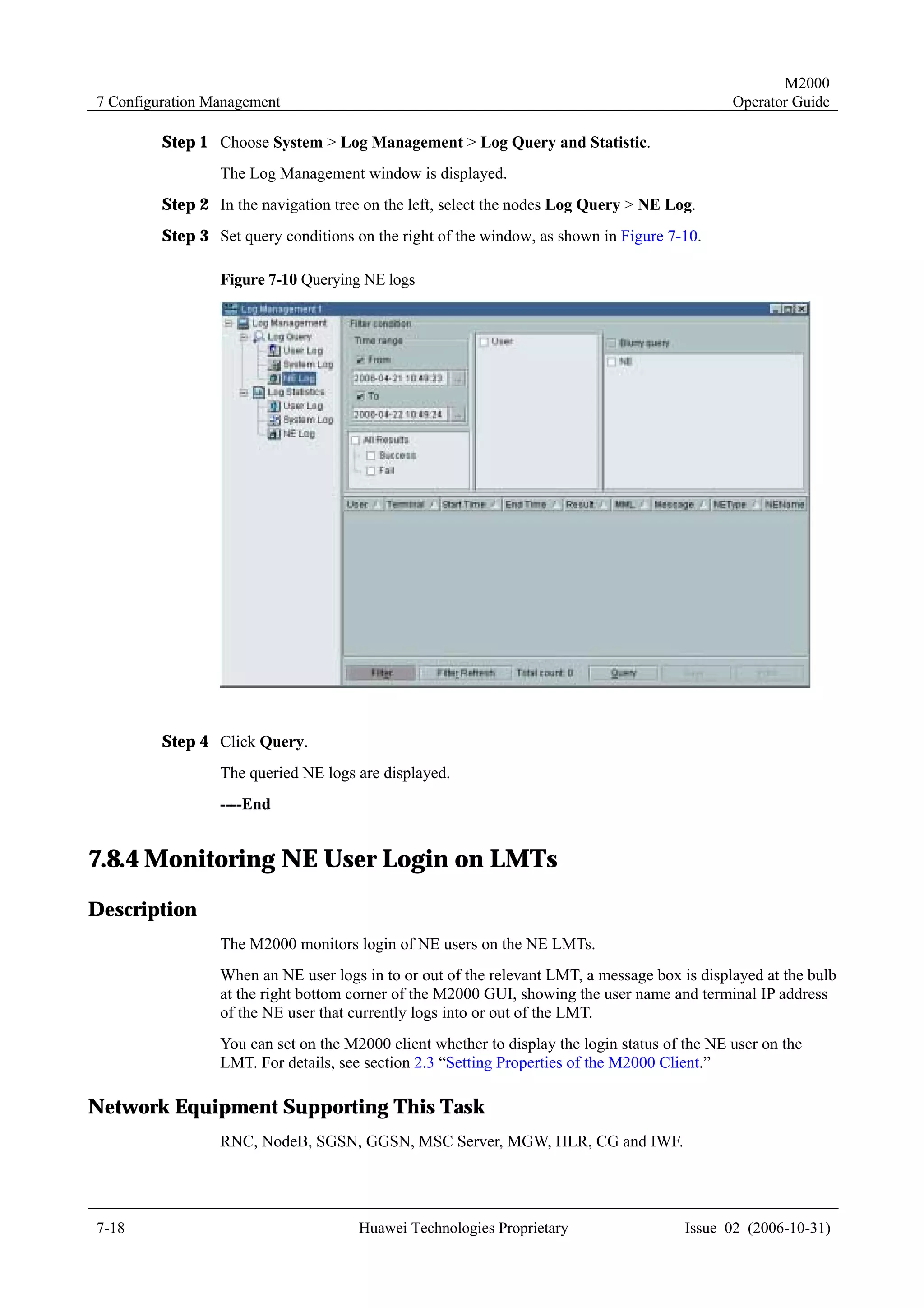 M2000
7 Configuration Management                                                                     Operator Guide

         Step 1 Choose System > Log Management > Log Query and Statistic.
                 The Log Management window is displayed.
         Step 2 In the navigation tree on the left, select the nodes Log Query > NE Log.
         Step 3 Set query conditions on the right of the window, as shown in Figure 7-10.

                 Figure 7-10 Querying NE logs




         Step 4 Click Query.
                 The queried NE logs are displayed.
                 ----End


7.8.4 Monitoring NE User Login on LMTs
Description
                 The M2000 monitors login of NE users on the NE LMTs.
                 When an NE user logs in to or out of the relevant LMT, a message box is displayed at the bulb
                 at the right bottom corner of the M2000 GUI, showing the user name and terminal IP address
                 of the NE user that currently logs into or out of the LMT.
                 You can set on the M2000 client whether to display the login status of the NE user on the
                 LMT. For details, see section 2.3 “Setting Properties of the M2000 Client.”

Network Equipment Supporting This Task
                 RNC, NodeB, SGSN, GGSN, MSC Server, MGW, HLR, CG and IWF.




7-18                                  Huawei Technologies Proprietary                   Issue 02 (2006-10-31)
 