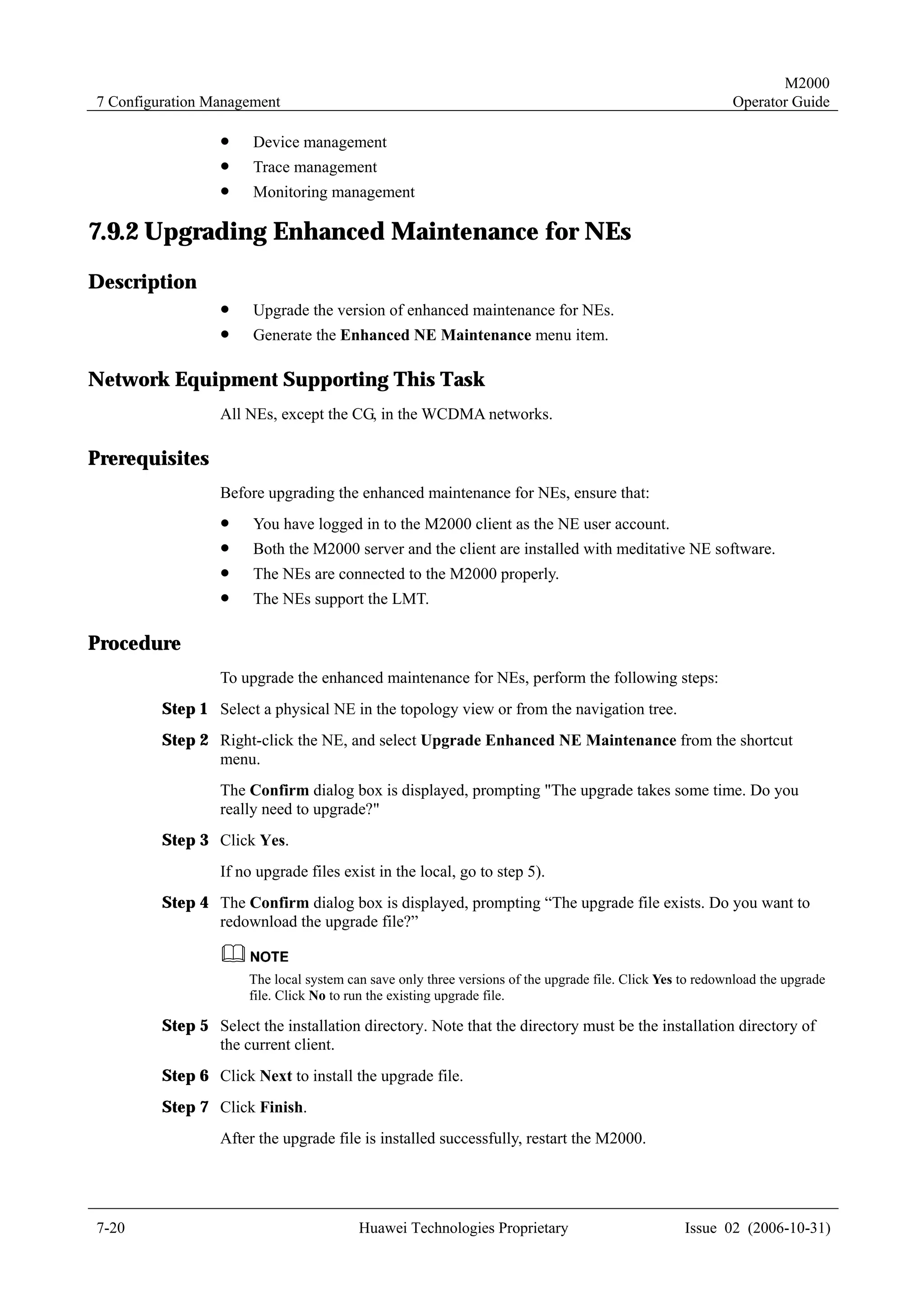 M2000
7 Configuration Management                                                                                 Operator Guide

                  !    Device management
                  !    Trace management
                  !    Monitoring management

7.9.2 Upgrading Enhanced Maintenance for NEs
Description
                  !    Upgrade the version of enhanced maintenance for NEs.
                  !    Generate the Enhanced NE Maintenance menu item.

Network Equipment Supporting This Task
                  All NEs, except the CG, in the WCDMA networks.

Prerequisites
                  Before upgrading the enhanced maintenance for NEs, ensure that:
                  !    You have logged in to the M2000 client as the NE user account.
                  !    Both the M2000 server and the client are installed with meditative NE software.
                  !    The NEs are connected to the M2000 properly.
                  !    The NEs support the LMT.

Procedure
                  To upgrade the enhanced maintenance for NEs, perform the following steps:
         Step 1 Select a physical NE in the topology view or from the navigation tree.
         Step 2 Right-click the NE, and select Upgrade Enhanced NE Maintenance from the shortcut
                menu.
                  The Confirm dialog box is displayed, prompting "The upgrade takes some time. Do you
                  really need to upgrade?"
         Step 3 Click Yes.
                  If no upgrade files exist in the local, go to step 5).
         Step 4 The Confirm dialog box is displayed, prompting “The upgrade file exists. Do you want to
                redownload the upgrade file?”


                      The local system can save only three versions of the upgrade file. Click Yes to redownload the upgrade
                      file. Click No to run the existing upgrade file.

         Step 5 Select the installation directory. Note that the directory must be the installation directory of
                the current client.
         Step 6 Click Next to install the upgrade file.
         Step 7 Click Finish.
                  After the upgrade file is installed successfully, restart the M2000.




7-20                                     Huawei Technologies Proprietary                           Issue 02 (2006-10-31)
 
