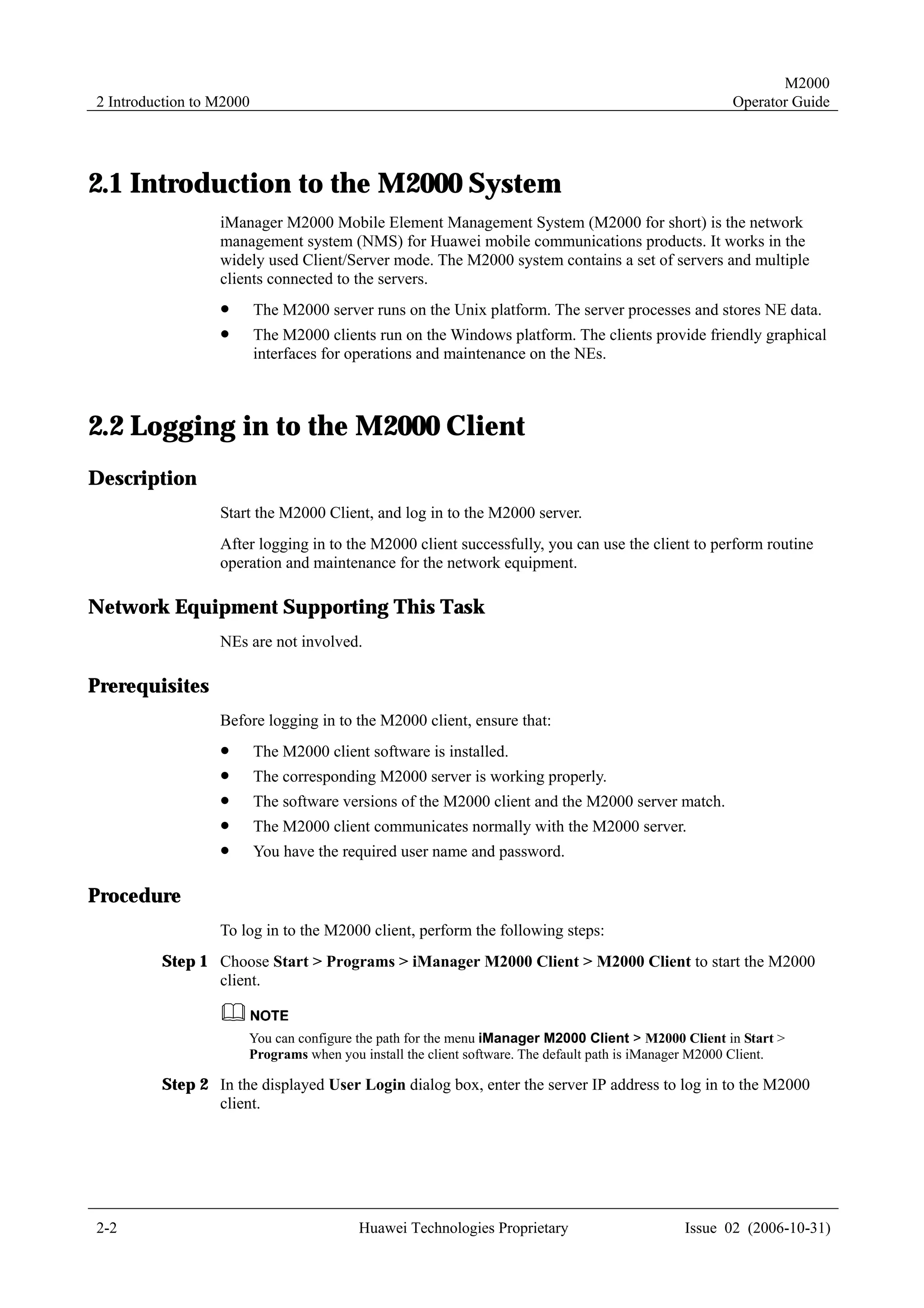 M2000
2 Introduction to M2000                                                                               Operator Guide




2.1 Introduction to the M2000 System
                  iManager M2000 Mobile Element Management System (M2000 for short) is the network
                  management system (NMS) for Huawei mobile communications products. It works in the
                  widely used Client/Server mode. The M2000 system contains a set of servers and multiple
                  clients connected to the servers.
                  !       The M2000 server runs on the Unix platform. The server processes and stores NE data.
                  !       The M2000 clients run on the Windows platform. The clients provide friendly graphical
                          interfaces for operations and maintenance on the NEs.



2.2 Logging in to the M2000 Client
Description
                  Start the M2000 Client, and log in to the M2000 server.
                  After logging in to the M2000 client successfully, you can use the client to perform routine
                  operation and maintenance for the network equipment.

Network Equipment Supporting This Task
                  NEs are not involved.

Prerequisites
                  Before logging in to the M2000 client, ensure that:
                  !       The M2000 client software is installed.
                  !       The corresponding M2000 server is working properly.
                  !       The software versions of the M2000 client and the M2000 server match.
                  !       The M2000 client communicates normally with the M2000 server.
                  !       You have the required user name and password.

Procedure
                  To log in to the M2000 client, perform the following steps:
         Step 1 Choose Start > Programs > iManager M2000 Client > M2000 Client to start the M2000
                client.


                      You can configure the path for the menu iManager M2000 Client > M2000 Client in Start >
                      Programs when you install the client software. The default path is iManager M2000 Client.

         Step 2 In the displayed User Login dialog box, enter the server IP address to log in to the M2000
                client.




2-2                                       Huawei Technologies Proprietary                     Issue 02 (2006-10-31)
 