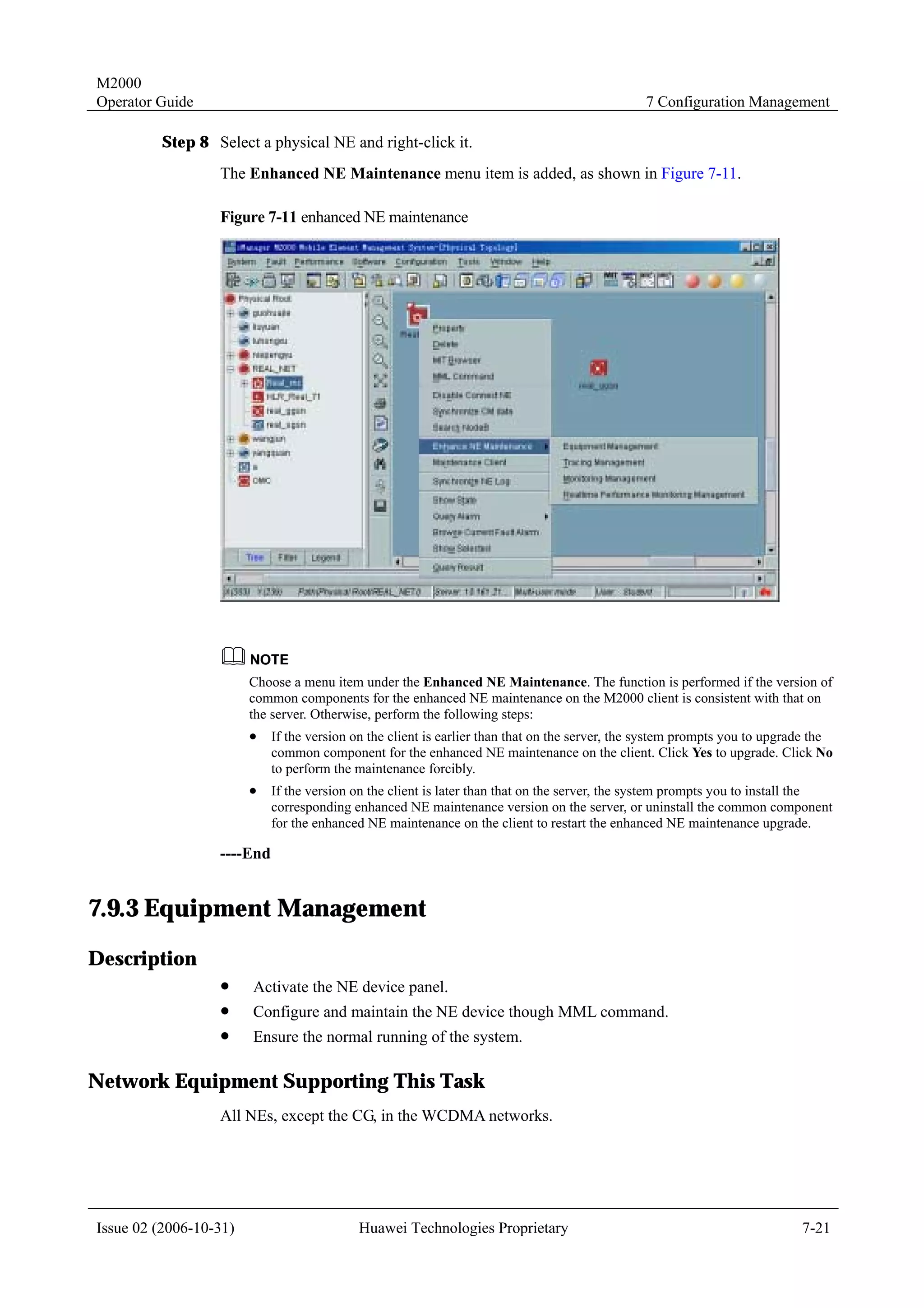M2000
Operator Guide                                                                                  7 Configuration Management

         Step 8 Select a physical NE and right-click it.
                  The Enhanced NE Maintenance menu item is added, as shown in Figure 7-11.

                  Figure 7-11 enhanced NE maintenance




                        Choose a menu item under the Enhanced NE Maintenance. The function is performed if the version of
                        common components for the enhanced NE maintenance on the M2000 client is consistent with that on
                        the server. Otherwise, perform the following steps:
                        !   If the version on the client is earlier than that on the server, the system prompts you to upgrade the
                            common component for the enhanced NE maintenance on the client. Click Yes to upgrade. Click No
                            to perform the maintenance forcibly.
                        !   If the version on the client is later than that on the server, the system prompts you to install the
                            corresponding enhanced NE maintenance version on the server, or uninstall the common component
                            for the enhanced NE maintenance on the client to restart the enhanced NE maintenance upgrade.

                  ----End


7.9.3 Equipment Management
Description
                  !     Activate the NE device panel.
                  !     Configure and maintain the NE device though MML command.
                  !     Ensure the normal running of the system.

Network Equipment Supporting This Task
                  All NEs, except the CG, in the WCDMA networks.




Issue 02 (2006-10-31)                      Huawei Technologies Proprietary                                                  7-21
 