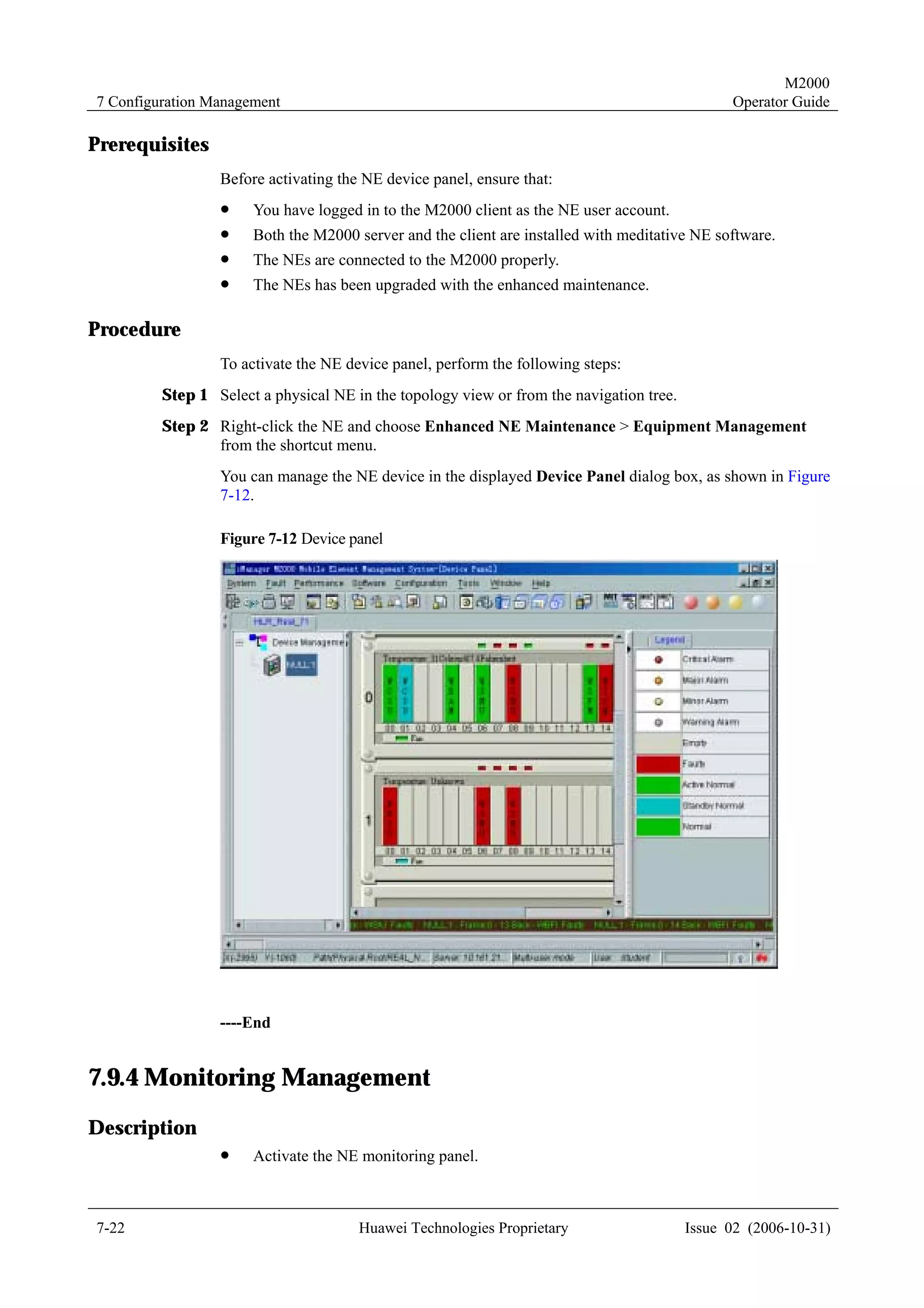 M2000
7 Configuration Management                                                                     Operator Guide

Prerequisites
                 Before activating the NE device panel, ensure that:
                 !    You have logged in to the M2000 client as the NE user account.
                 !    Both the M2000 server and the client are installed with meditative NE software.
                 !    The NEs are connected to the M2000 properly.
                 !    The NEs has been upgraded with the enhanced maintenance.

Procedure
                 To activate the NE device panel, perform the following steps:
         Step 1 Select a physical NE in the topology view or from the navigation tree.
         Step 2 Right-click the NE and choose Enhanced NE Maintenance > Equipment Management
                from the shortcut menu.
                 You can manage the NE device in the displayed Device Panel dialog box, as shown in Figure
                 7-12.

                 Figure 7-12 Device panel




                 ----End


7.9.4 Monitoring Management
Description
                 !    Activate the NE monitoring panel.



7-22                                  Huawei Technologies Proprietary                    Issue 02 (2006-10-31)
 