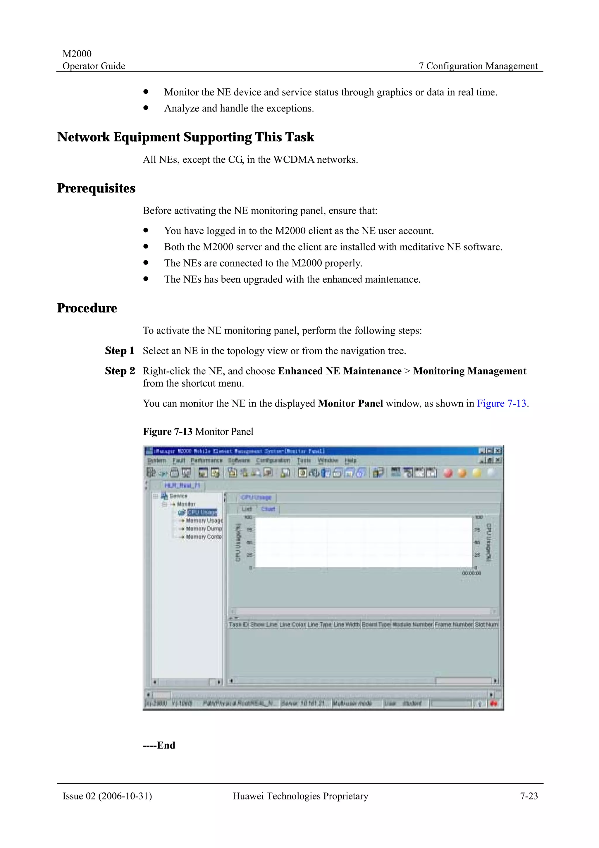 M2000
Operator Guide                                                                      7 Configuration Management

                  !     Monitor the NE device and service status through graphics or data in real time.
                  !     Analyze and handle the exceptions.

Network Equipment Supporting This Task
                  All NEs, except the CG, in the WCDMA networks.

Prerequisites
                  Before activating the NE monitoring panel, ensure that:
                  !     You have logged in to the M2000 client as the NE user account.
                  !     Both the M2000 server and the client are installed with meditative NE software.
                  !     The NEs are connected to the M2000 properly.
                  !     The NEs has been upgraded with the enhanced maintenance.

Procedure
                  To activate the NE monitoring panel, perform the following steps:
         Step 1 Select an NE in the topology view or from the navigation tree.
         Step 2 Right-click the NE, and choose Enhanced NE Maintenance > Monitoring Management
                from the shortcut menu.
                  You can monitor the NE in the displayed Monitor Panel window, as shown in Figure 7-13.

                  Figure 7-13 Monitor Panel




                  ----End



Issue 02 (2006-10-31)                   Huawei Technologies Proprietary                                   7-23
 