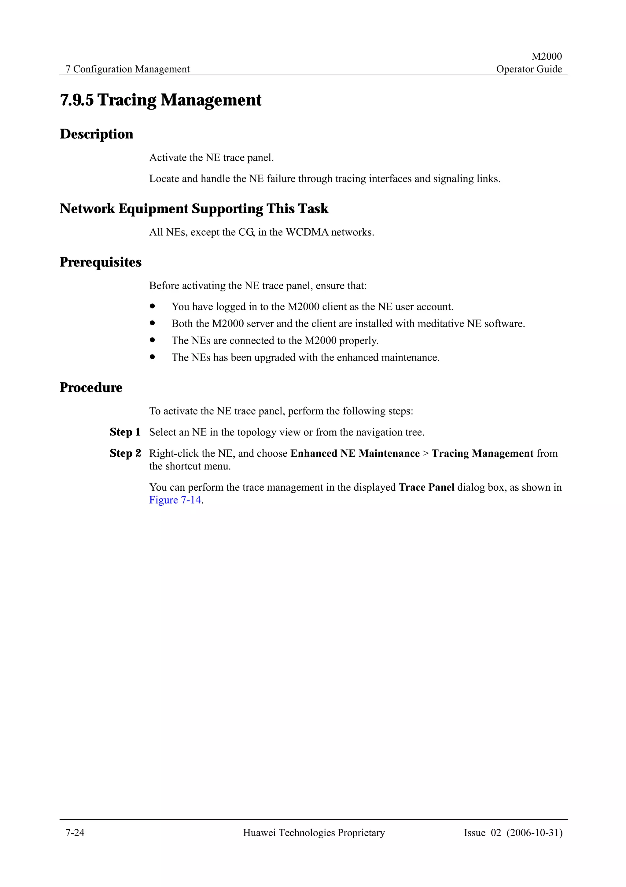 M2000
7 Configuration Management                                                                      Operator Guide


7.9.5 Tracing Management
Description
                 Activate the NE trace panel.
                 Locate and handle the NE failure through tracing interfaces and signaling links.

Network Equipment Supporting This Task
                 All NEs, except the CG, in the WCDMA networks.

Prerequisites
                 Before activating the NE trace panel, ensure that:
                 !    You have logged in to the M2000 client as the NE user account.
                 !    Both the M2000 server and the client are installed with meditative NE software.
                 !    The NEs are connected to the M2000 properly.
                 !    The NEs has been upgraded with the enhanced maintenance.

Procedure
                 To activate the NE trace panel, perform the following steps:
         Step 1 Select an NE in the topology view or from the navigation tree.
         Step 2 Right-click the NE, and choose Enhanced NE Maintenance > Tracing Management from
                the shortcut menu.
                 You can perform the trace management in the displayed Trace Panel dialog box, as shown in
                 Figure 7-14.




7-24                                  Huawei Technologies Proprietary                   Issue 02 (2006-10-31)
 