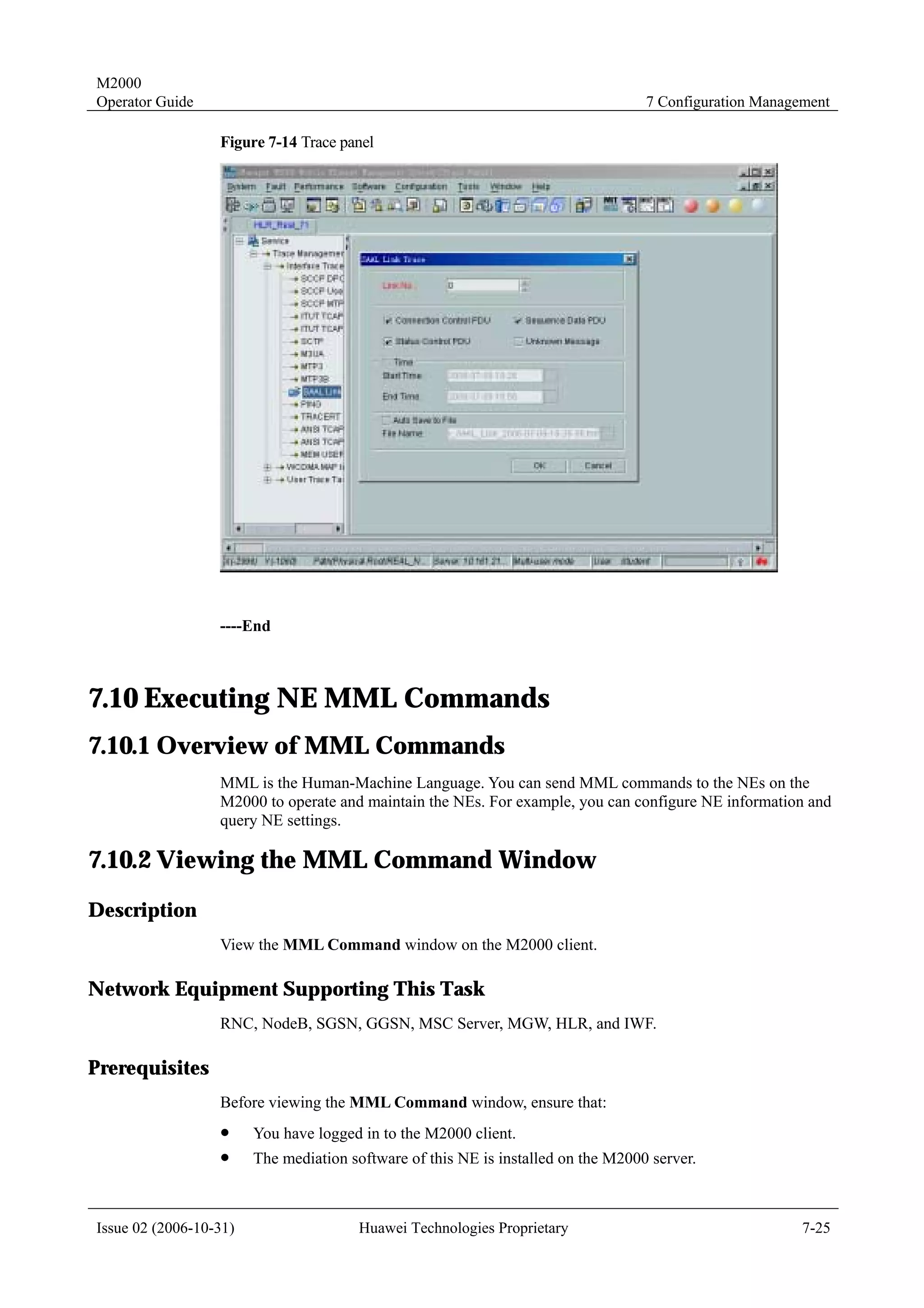M2000
Operator Guide                                                                     7 Configuration Management

                  Figure 7-14 Trace panel




                  ----End



7.10 Executing NE MML Commands
7.10.1 Overview of MML Commands
                  MML is the Human-Machine Language. You can send MML commands to the NEs on the
                  M2000 to operate and maintain the NEs. For example, you can configure NE information and
                  query NE settings.

7.10.2 Viewing the MML Command Window
Description
                  View the MML Command window on the M2000 client.

Network Equipment Supporting This Task
                  RNC, NodeB, SGSN, GGSN, MSC Server, MGW, HLR, and IWF.

Prerequisites
                  Before viewing the MML Command window, ensure that:
                  !     You have logged in to the M2000 client.
                  !     The mediation software of this NE is installed on the M2000 server.



Issue 02 (2006-10-31)                  Huawei Technologies Proprietary                                   7-25
 