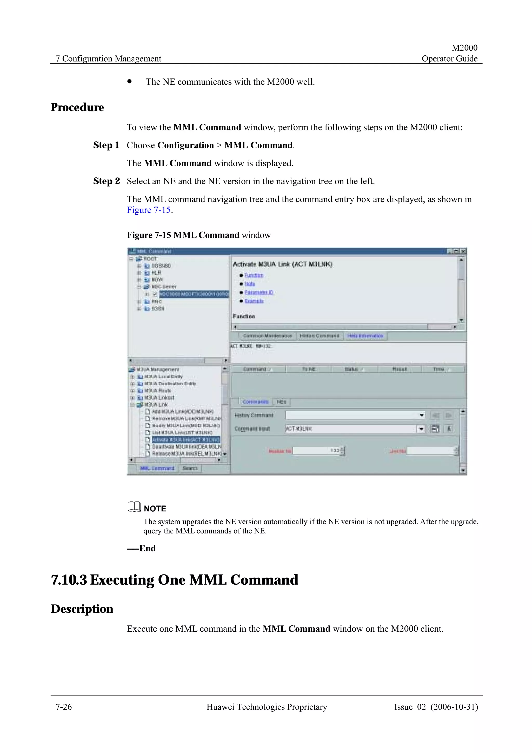 M2000
7 Configuration Management                                                                                Operator Guide

                 !    The NE communicates with the M2000 well.

Procedure
                 To view the MML Command window, perform the following steps on the M2000 client:
         Step 1 Choose Configuration > MML Command.
                 The MML Command window is displayed.
         Step 2 Select an NE and the NE version in the navigation tree on the left.
                 The MML command navigation tree and the command entry box are displayed, as shown in
                 Figure 7-15.

                 Figure 7-15 MML Command window




                      The system upgrades the NE version automatically if the NE version is not upgraded. After the upgrade,
                      query the MML commands of the NE.

                 ----End


7.10.3 Executing One MML Command
Description
                 Execute one MML command in the MML Command window on the M2000 client.




7-26                                     Huawei Technologies Proprietary                          Issue 02 (2006-10-31)
 