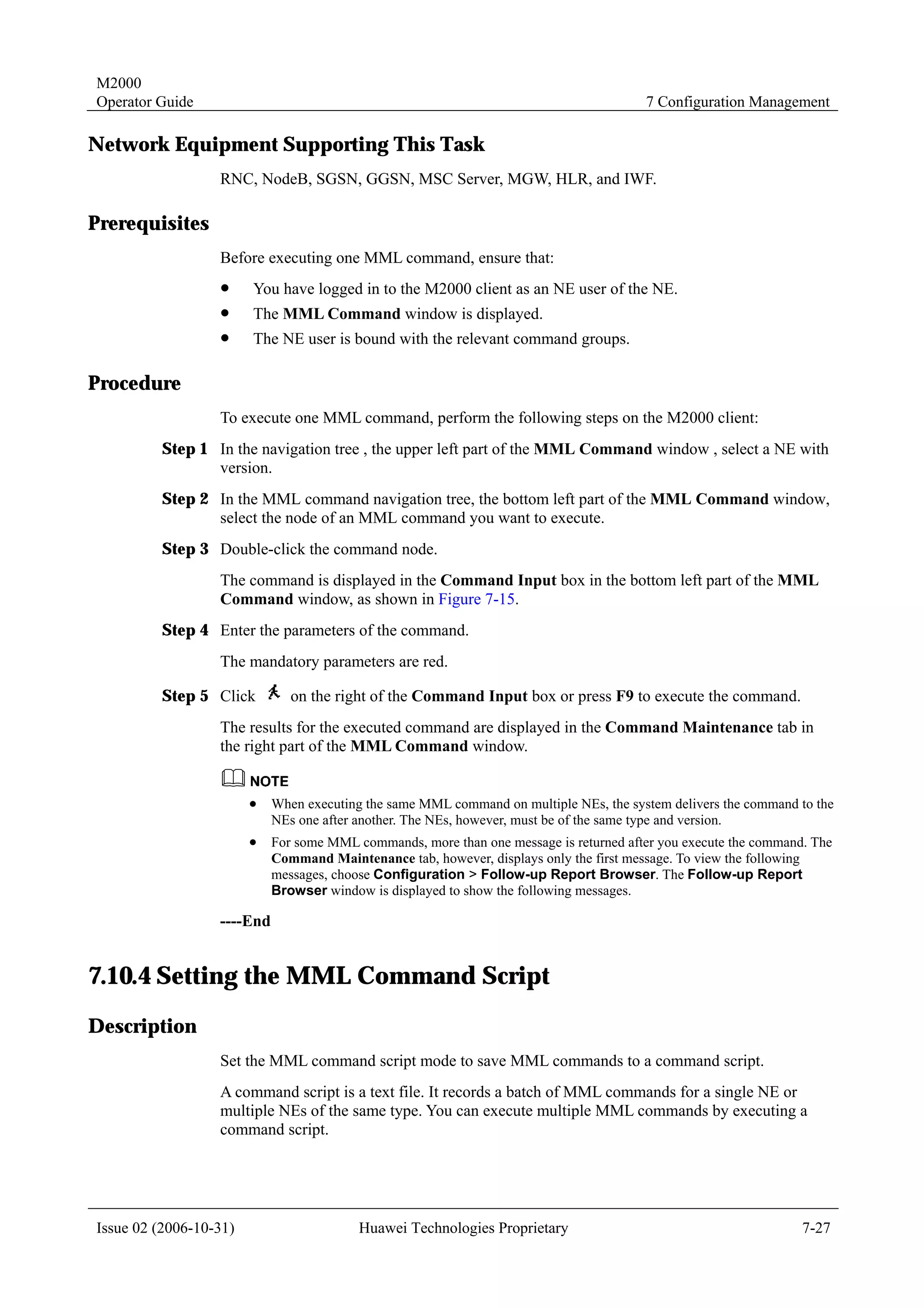 M2000
Operator Guide                                                                          7 Configuration Management

Network Equipment Supporting This Task
                  RNC, NodeB, SGSN, GGSN, MSC Server, MGW, HLR, and IWF.

Prerequisites
                  Before executing one MML command, ensure that:
                  !     You have logged in to the M2000 client as an NE user of the NE.
                  !     The MML Command window is displayed.
                  !     The NE user is bound with the relevant command groups.

Procedure
                  To execute one MML command, perform the following steps on the M2000 client:
         Step 1 In the navigation tree , the upper left part of the MML Command window , select a NE with
                version.
         Step 2 In the MML command navigation tree, the bottom left part of the MML Command window,
                select the node of an MML command you want to execute.
         Step 3 Double-click the command node.
                  The command is displayed in the Command Input box in the bottom left part of the MML
                  Command window, as shown in Figure 7-15.
         Step 4 Enter the parameters of the command.
                  The mandatory parameters are red.

         Step 5 Click          on the right of the Command Input box or press F9 to execute the command.
                  The results for the executed command are displayed in the Command Maintenance tab in
                  the right part of the MML Command window.


                        !   When executing the same MML command on multiple NEs, the system delivers the command to the
                            NEs one after another. The NEs, however, must be of the same type and version.
                        !   For some MML commands, more than one message is returned after you execute the command. The
                            Command Maintenance tab, however, displays only the first message. To view the following
                            messages, choose Configuration > Follow-up Report Browser. The Follow-up Report
                            Browser window is displayed to show the following messages.

                  ----End


7.10.4 Setting the MML Command Script
Description
                  Set the MML command script mode to save MML commands to a command script.
                  A command script is a text file. It records a batch of MML commands for a single NE or
                  multiple NEs of the same type. You can execute multiple MML commands by executing a
                  command script.




Issue 02 (2006-10-31)                     Huawei Technologies Proprietary                                         7-27
 