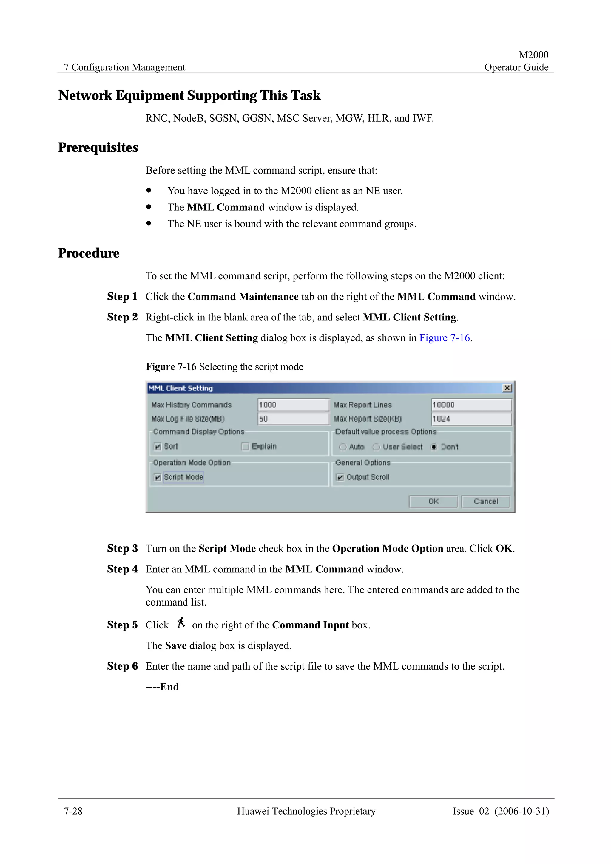M2000
7 Configuration Management                                                                   Operator Guide

Network Equipment Supporting This Task
                 RNC, NodeB, SGSN, GGSN, MSC Server, MGW, HLR, and IWF.

Prerequisites
                 Before setting the MML command script, ensure that:
                 !    You have logged in to the M2000 client as an NE user.
                 !    The MML Command window is displayed.
                 !    The NE user is bound with the relevant command groups.

Procedure
                 To set the MML command script, perform the following steps on the M2000 client:
         Step 1 Click the Command Maintenance tab on the right of the MML Command window.
         Step 2 Right-click in the blank area of the tab, and select MML Client Setting.
                 The MML Client Setting dialog box is displayed, as shown in Figure 7-16.

                 Figure 7-16 Selecting the script mode




         Step 3 Turn on the Script Mode check box in the Operation Mode Option area. Click OK.
         Step 4 Enter an MML command in the MML Command window.
                 You can enter multiple MML commands here. The entered commands are added to the
                 command list.

         Step 5 Click        on the right of the Command Input box.
                 The Save dialog box is displayed.
         Step 6 Enter the name and path of the script file to save the MML commands to the script.
                 ----End




7-28                                  Huawei Technologies Proprietary                 Issue 02 (2006-10-31)
 