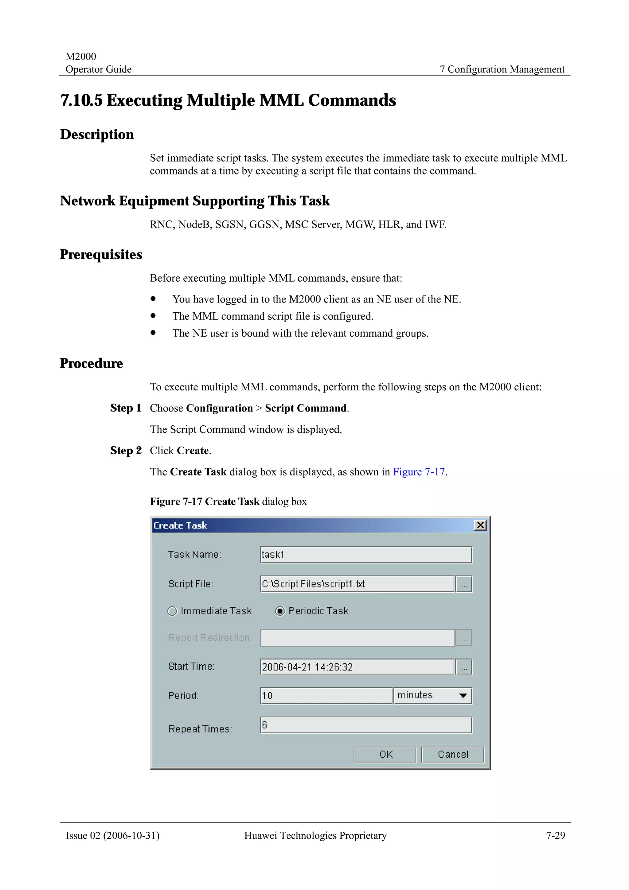 M2000
Operator Guide                                                                    7 Configuration Management


7.10.5 Executing Multiple MML Commands
Description
                  Set immediate script tasks. The system executes the immediate task to execute multiple MML
                  commands at a time by executing a script file that contains the command.

Network Equipment Supporting This Task
                  RNC, NodeB, SGSN, GGSN, MSC Server, MGW, HLR, and IWF.

Prerequisites
                  Before executing multiple MML commands, ensure that:
                  !     You have logged in to the M2000 client as an NE user of the NE.
                  !     The MML command script file is configured.
                  !     The NE user is bound with the relevant command groups.

Procedure
                  To execute multiple MML commands, perform the following steps on the M2000 client:
         Step 1 Choose Configuration > Script Command.
                  The Script Command window is displayed.
         Step 2 Click Create.
                  The Create Task dialog box is displayed, as shown in Figure 7-17.

                  Figure 7-17 Create Task dialog box




Issue 02 (2006-10-31)                  Huawei Technologies Proprietary                                  7-29
 