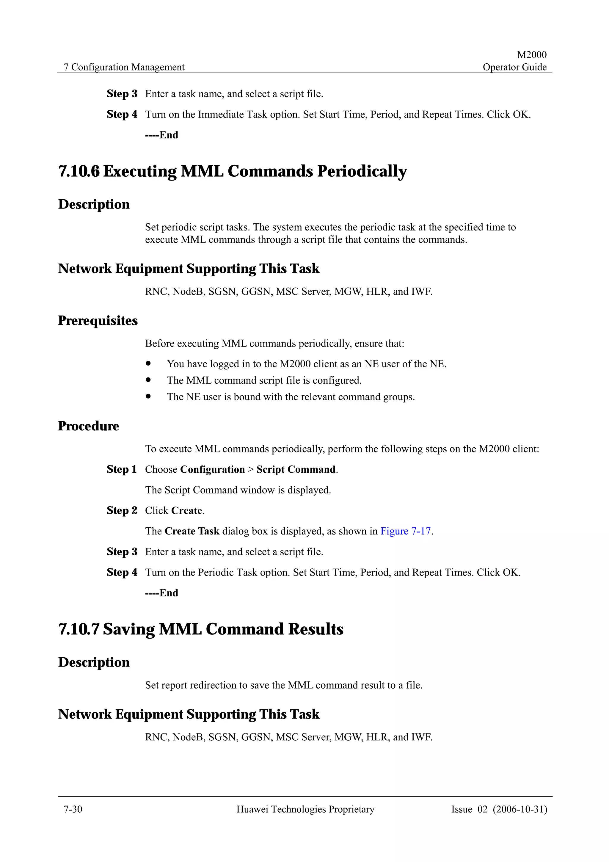 M2000
7 Configuration Management                                                                         Operator Guide

         Step 3 Enter a task name, and select a script file.
         Step 4 Turn on the Immediate Task option. Set Start Time, Period, and Repeat Times. Click OK.
                  ----End


7.10.6 Executing MML Commands Periodically
Description
                  Set periodic script tasks. The system executes the periodic task at the specified time to
                  execute MML commands through a script file that contains the commands.

Network Equipment Supporting This Task
                  RNC, NodeB, SGSN, GGSN, MSC Server, MGW, HLR, and IWF.

Prerequisites
                  Before executing MML commands periodically, ensure that:
                  !    You have logged in to the M2000 client as an NE user of the NE.
                  !    The MML command script file is configured.
                  !    The NE user is bound with the relevant command groups.

Procedure
                  To execute MML commands periodically, perform the following steps on the M2000 client:
         Step 1 Choose Configuration > Script Command.
                  The Script Command window is displayed.
         Step 2 Click Create.
                  The Create Task dialog box is displayed, as shown in Figure 7-17.
         Step 3 Enter a task name, and select a script file.
         Step 4 Turn on the Periodic Task option. Set Start Time, Period, and Repeat Times. Click OK.
                  ----End


7.10.7 Saving MML Command Results
Description
                  Set report redirection to save the MML command result to a file.

Network Equipment Supporting This Task
                  RNC, NodeB, SGSN, GGSN, MSC Server, MGW, HLR, and IWF.




7-30                                   Huawei Technologies Proprietary                     Issue 02 (2006-10-31)
 