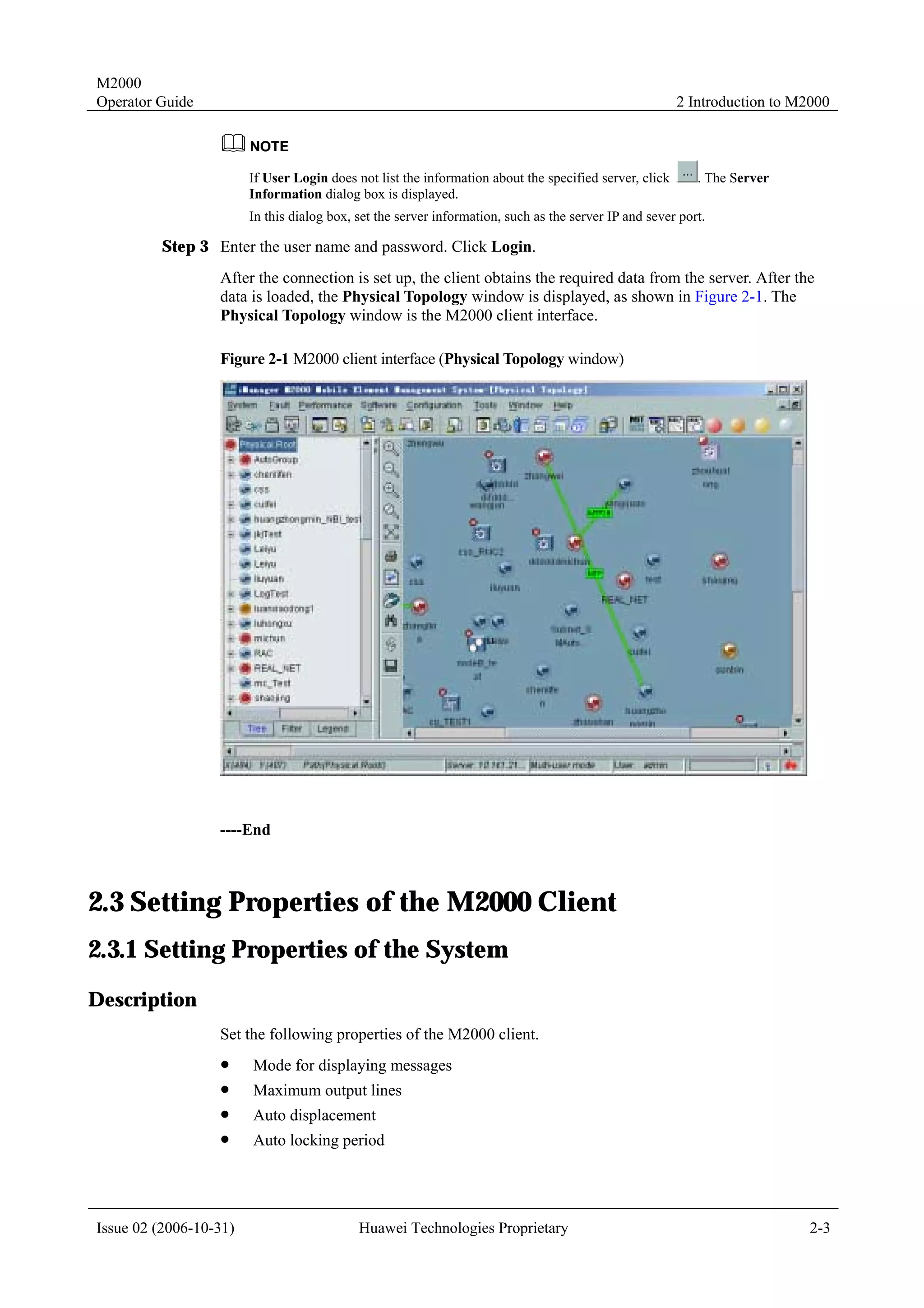 M2000
Operator Guide                                                                                          2 Introduction to M2000



                        If User Login does not list the information about the specified server, click      . The Server
                        Information dialog box is displayed.
                        In this dialog box, set the server information, such as the server IP and sever port.

         Step 3 Enter the user name and password. Click Login.
                  After the connection is set up, the client obtains the required data from the server. After the
                  data is loaded, the Physical Topology window is displayed, as shown in Figure 2-1. The
                  Physical Topology window is the M2000 client interface.

                  Figure 2-1 M2000 client interface (Physical Topology window)




                  ----End



2.3 Setting Properties of the M2000 Client
2.3.1 Setting Properties of the System
Description
                  Set the following properties of the M2000 client.
                  !     Mode for displaying messages
                  !     Maximum output lines
                  !     Auto displacement
                  !     Auto locking period




Issue 02 (2006-10-31)                       Huawei Technologies Proprietary                                                 2-3
 