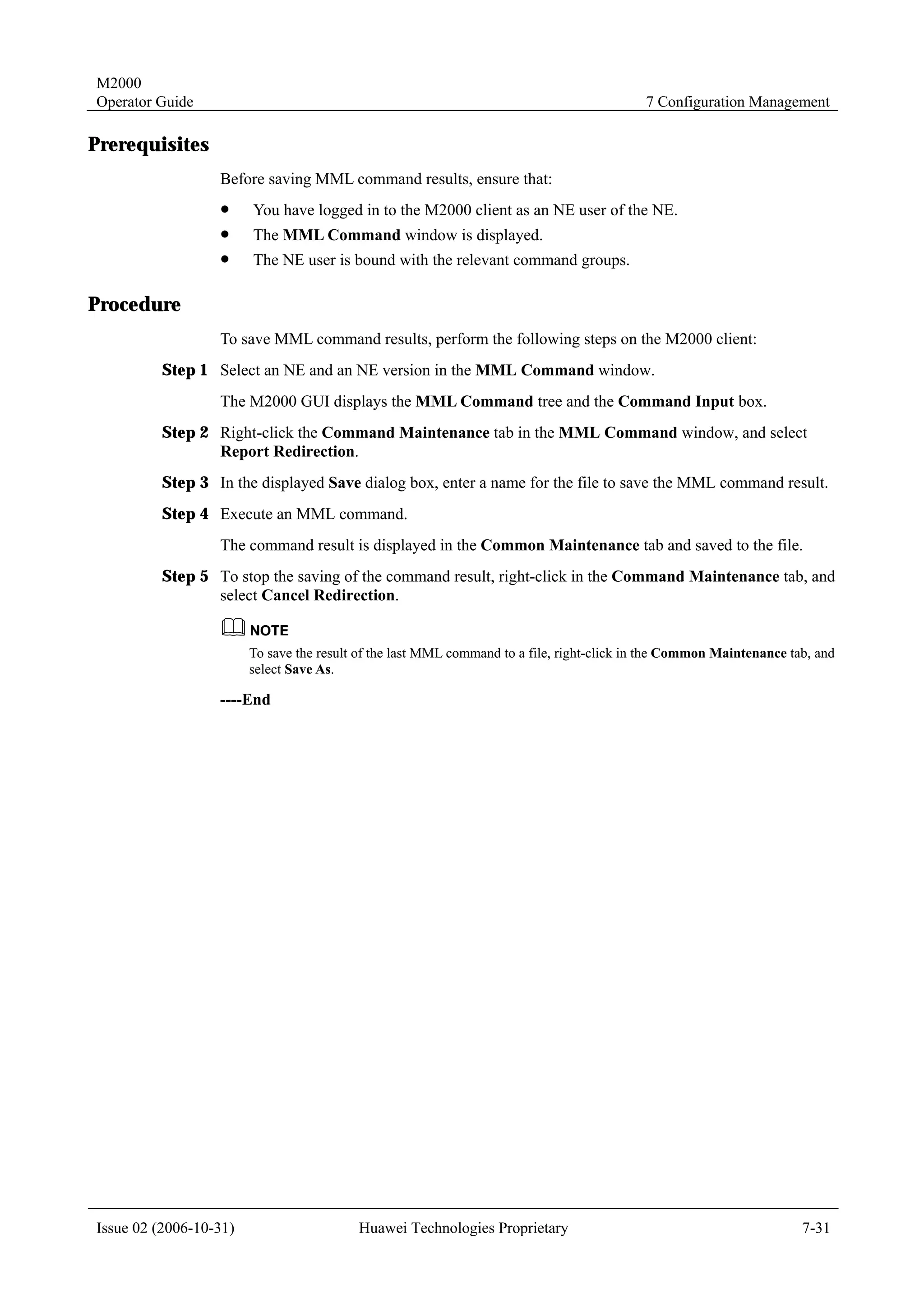 M2000
Operator Guide                                                                             7 Configuration Management

Prerequisites
                  Before saving MML command results, ensure that:
                  !     You have logged in to the M2000 client as an NE user of the NE.
                  !     The MML Command window is displayed.
                  !     The NE user is bound with the relevant command groups.

Procedure
                  To save MML command results, perform the following steps on the M2000 client:
         Step 1 Select an NE and an NE version in the MML Command window.
                  The M2000 GUI displays the MML Command tree and the Command Input box.
         Step 2 Right-click the Command Maintenance tab in the MML Command window, and select
                Report Redirection.
         Step 3 In the displayed Save dialog box, enter a name for the file to save the MML command result.
         Step 4 Execute an MML command.
                  The command result is displayed in the Common Maintenance tab and saved to the file.
         Step 5 To stop the saving of the command result, right-click in the Command Maintenance tab, and
                select Cancel Redirection.


                        To save the result of the last MML command to a file, right-click in the Common Maintenance tab, and
                        select Save As.

                  ----End




Issue 02 (2006-10-31)                     Huawei Technologies Proprietary                                             7-31
 