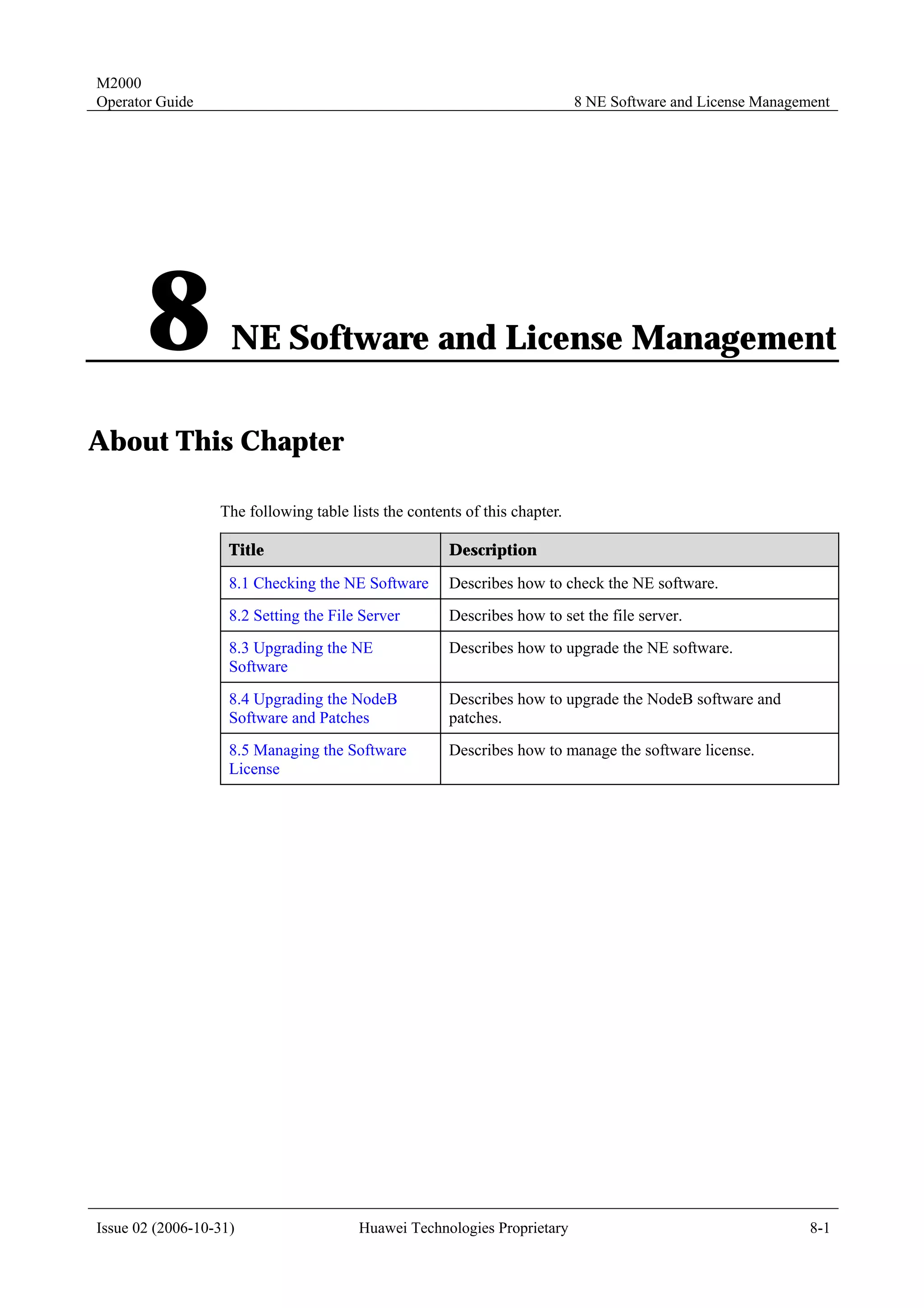M2000
Operator Guide                                                              8 NE Software and License Management




       8            NE Software and License Management

About This Chapter

                  The following table lists the contents of this chapter.

                    Title                             Description

                    8.1 Checking the NE Software      Describes how to check the NE software.
                    8.2 Setting the File Server       Describes how to set the file server.
                    8.3 Upgrading the NE              Describes how to upgrade the NE software.
                    Software
                    8.4 Upgrading the NodeB           Describes how to upgrade the NodeB software and
                    Software and Patches              patches.
                    8.5 Managing the Software         Describes how to manage the software license.
                    License




Issue 02 (2006-10-31)                   Huawei Technologies Proprietary                                      8-1
 
