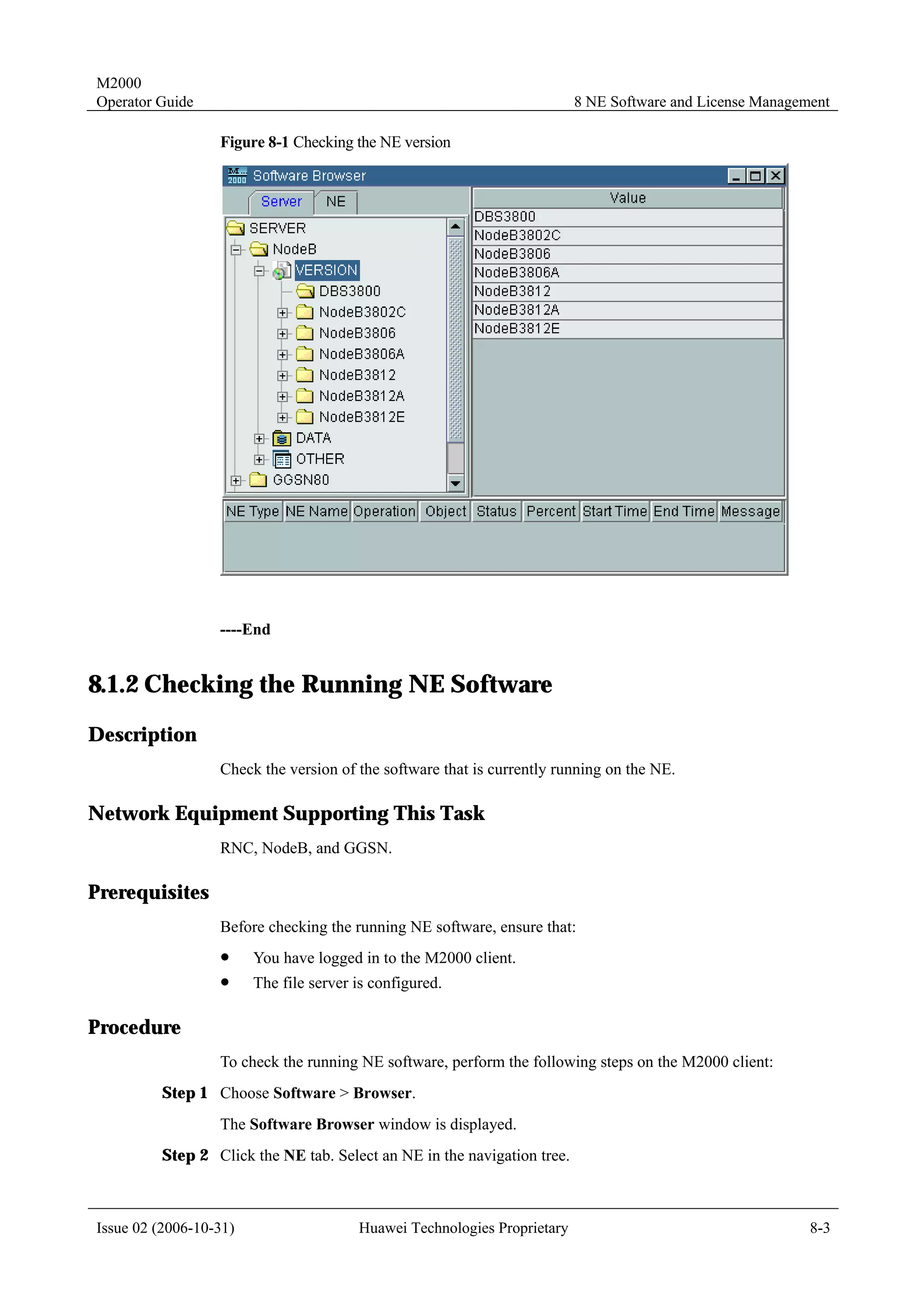 M2000
Operator Guide                                                            8 NE Software and License Management

                  Figure 8-1 Checking the NE version




                  ----End


8.1.2 Checking the Running NE Software
Description
                  Check the version of the software that is currently running on the NE.

Network Equipment Supporting This Task
                  RNC, NodeB, and GGSN.

Prerequisites
                  Before checking the running NE software, ensure that:
                  !     You have logged in to the M2000 client.
                  !     The file server is configured.

Procedure
                  To check the running NE software, perform the following steps on the M2000 client:
         Step 1 Choose Software > Browser.
                  The Software Browser window is displayed.
         Step 2 Click the NE tab. Select an NE in the navigation tree.



Issue 02 (2006-10-31)                   Huawei Technologies Proprietary                                    8-3
 