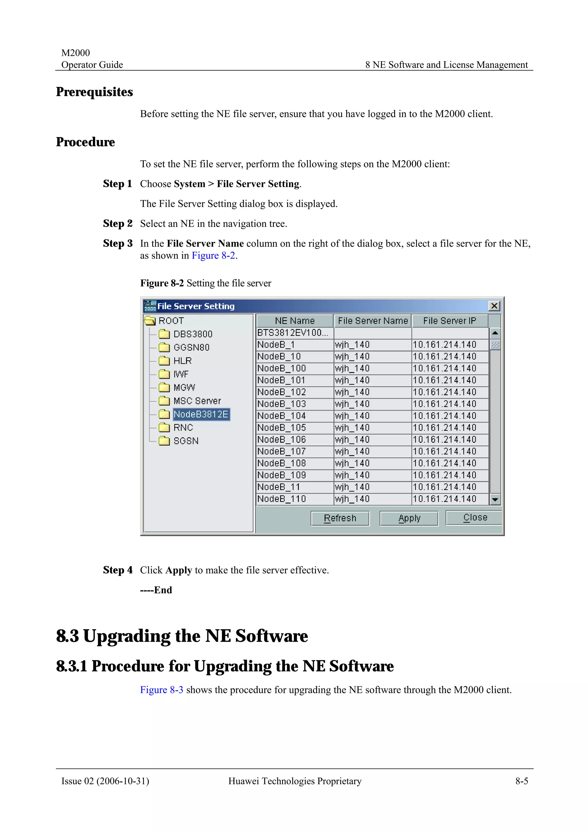 M2000
Operator Guide                                                            8 NE Software and License Management

Prerequisites
                  Before setting the NE file server, ensure that you have logged in to the M2000 client.

Procedure
                  To set the NE file server, perform the following steps on the M2000 client:
         Step 1 Choose System > File Server Setting.
                  The File Server Setting dialog box is displayed.
         Step 2 Select an NE in the navigation tree.
         Step 3 In the File Server Name column on the right of the dialog box, select a file server for the NE,
                as shown in Figure 8-2.

                  Figure 8-2 Setting the file server




         Step 4 Click Apply to make the file server effective.
                  ----End



8.3 Upgrading the NE Software
8.3.1 Procedure for Upgrading the NE Software
                  Figure 8-3 shows the procedure for upgrading the NE software through the M2000 client.




Issue 02 (2006-10-31)                   Huawei Technologies Proprietary                                    8-5
 