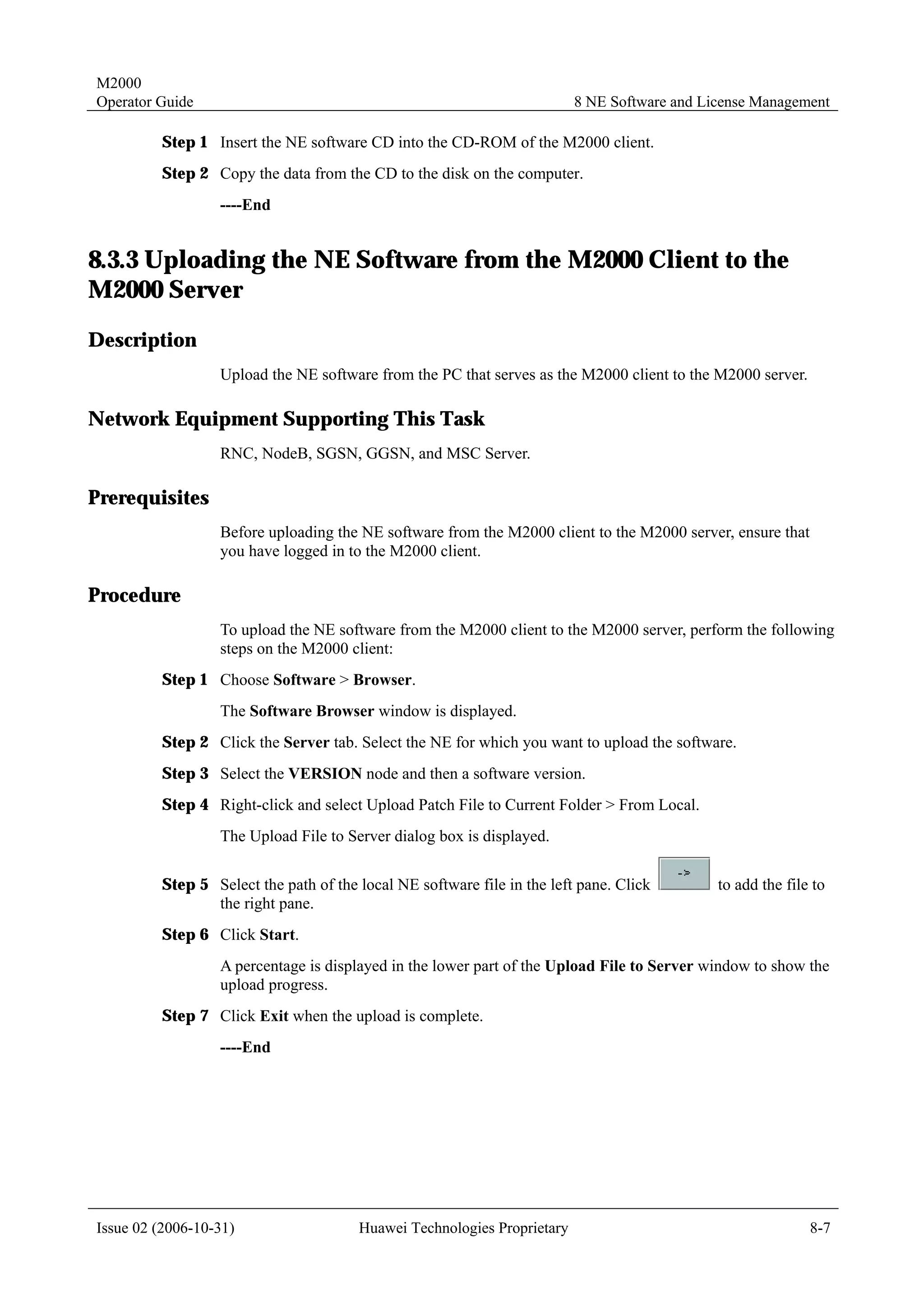 M2000
Operator Guide                                                           8 NE Software and License Management

         Step 1 Insert the NE software CD into the CD-ROM of the M2000 client.
         Step 2 Copy the data from the CD to the disk on the computer.
                  ----End


8.3.3 Uploading the NE Software from the M2000 Client to the
M2000 Server
Description
                  Upload the NE software from the PC that serves as the M2000 client to the M2000 server.

Network Equipment Supporting This Task
                  RNC, NodeB, SGSN, GGSN, and MSC Server.

Prerequisites
                  Before uploading the NE software from the M2000 client to the M2000 server, ensure that
                  you have logged in to the M2000 client.

Procedure
                  To upload the NE software from the M2000 client to the M2000 server, perform the following
                  steps on the M2000 client:
         Step 1 Choose Software > Browser.
                  The Software Browser window is displayed.
         Step 2 Click the Server tab. Select the NE for which you want to upload the software.
         Step 3 Select the VERSION node and then a software version.
         Step 4 Right-click and select Upload Patch File to Current Folder > From Local.
                  The Upload File to Server dialog box is displayed.

         Step 5 Select the path of the local NE software file in the left pane. Click        to add the file to
                the right pane.
         Step 6 Click Start.
                  A percentage is displayed in the lower part of the Upload File to Server window to show the
                  upload progress.
         Step 7 Click Exit when the upload is complete.
                  ----End




Issue 02 (2006-10-31)                  Huawei Technologies Proprietary                                      8-7
 