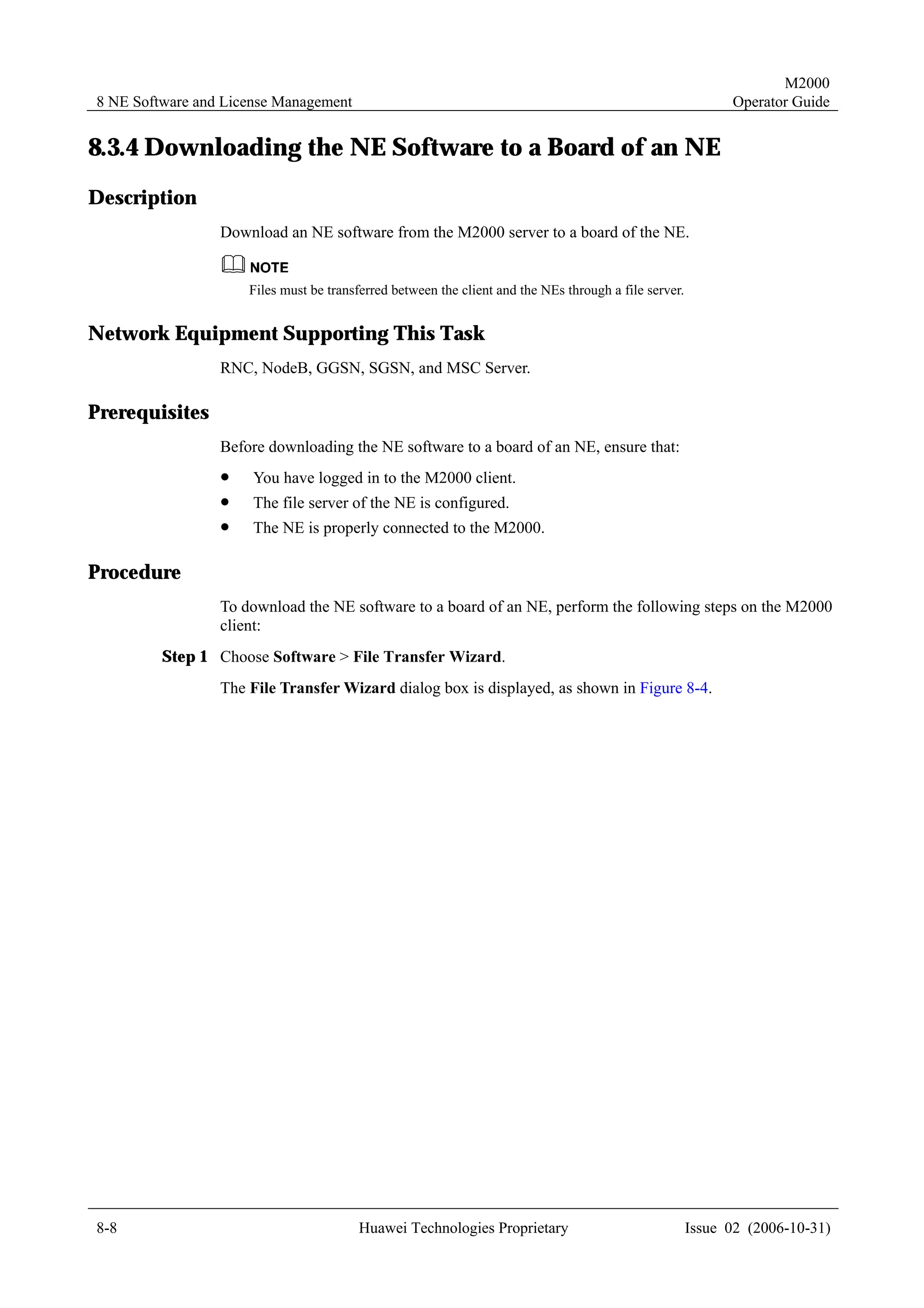 M2000
8 NE Software and License Management                                                                         Operator Guide


8.3.4 Downloading the NE Software to a Board of an NE
Description
                 Download an NE software from the M2000 server to a board of the NE.


                     Files must be transferred between the client and the NEs through a file server.


Network Equipment Supporting This Task
                 RNC, NodeB, GGSN, SGSN, and MSC Server.

Prerequisites
                 Before downloading the NE software to a board of an NE, ensure that:
                 !    You have logged in to the M2000 client.
                 !    The file server of the NE is configured.
                 !    The NE is properly connected to the M2000.

Procedure
                 To download the NE software to a board of an NE, perform the following steps on the M2000
                 client:
         Step 1 Choose Software > File Transfer Wizard.
                 The File Transfer Wizard dialog box is displayed, as shown in Figure 8-4.




8-8                                     Huawei Technologies Proprietary                                Issue 02 (2006-10-31)
 