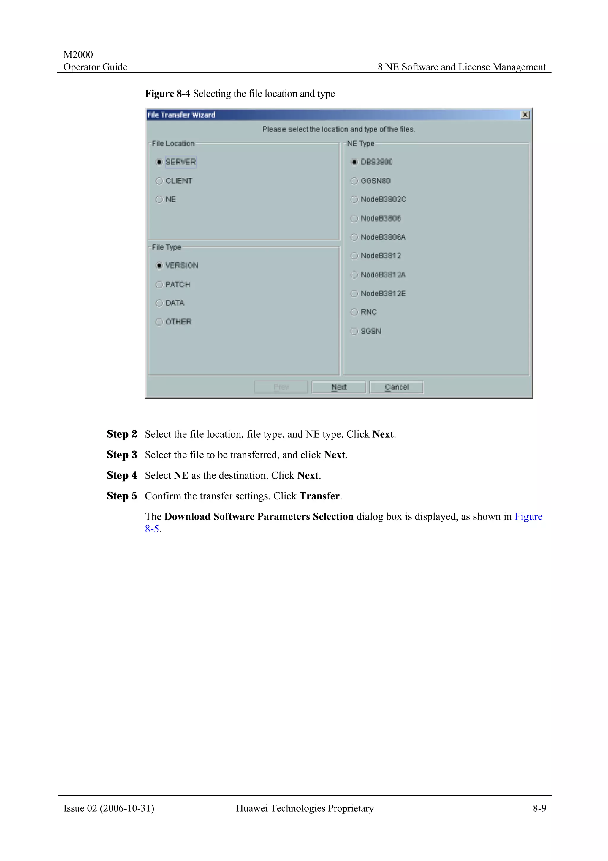 M2000
Operator Guide                                                            8 NE Software and License Management

                  Figure 8-4 Selecting the file location and type




         Step 2 Select the file location, file type, and NE type. Click Next.
         Step 3 Select the file to be transferred, and click Next.
         Step 4 Select NE as the destination. Click Next.
         Step 5 Confirm the transfer settings. Click Transfer.
                  The Download Software Parameters Selection dialog box is displayed, as shown in Figure
                  8-5.




Issue 02 (2006-10-31)                   Huawei Technologies Proprietary                                    8-9
 