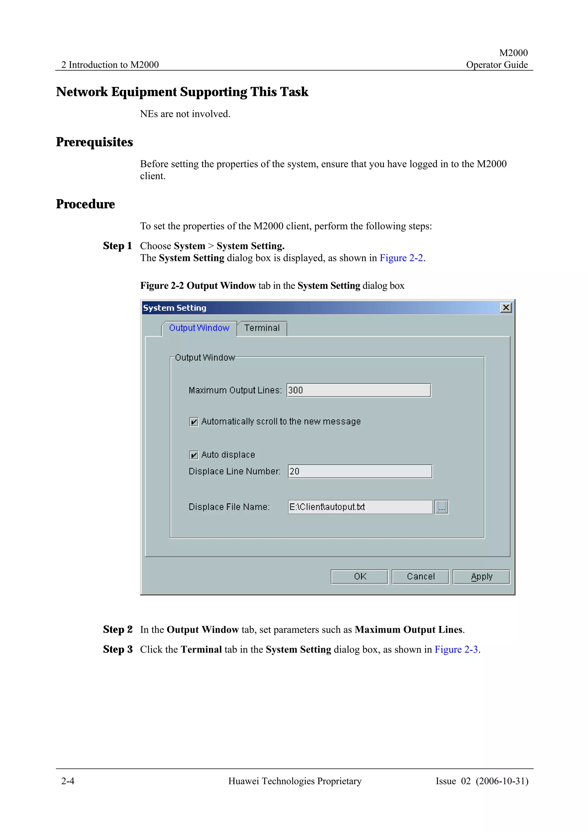 M2000
2 Introduction to M2000                                                                           Operator Guide

Network Equipment Supporting This Task
                  NEs are not involved.

Prerequisites
                  Before setting the properties of the system, ensure that you have logged in to the M2000
                  client.

Procedure
                  To set the properties of the M2000 client, perform the following steps:
         Step 1 Choose System > System Setting.
                The System Setting dialog box is displayed, as shown in Figure 2-2.

                  Figure 2-2 Output Window tab in the System Setting dialog box




         Step 2 In the Output Window tab, set parameters such as Maximum Output Lines.
         Step 3 Click the Terminal tab in the System Setting dialog box, as shown in Figure 2-3.




2-4                                    Huawei Technologies Proprietary                      Issue 02 (2006-10-31)
 