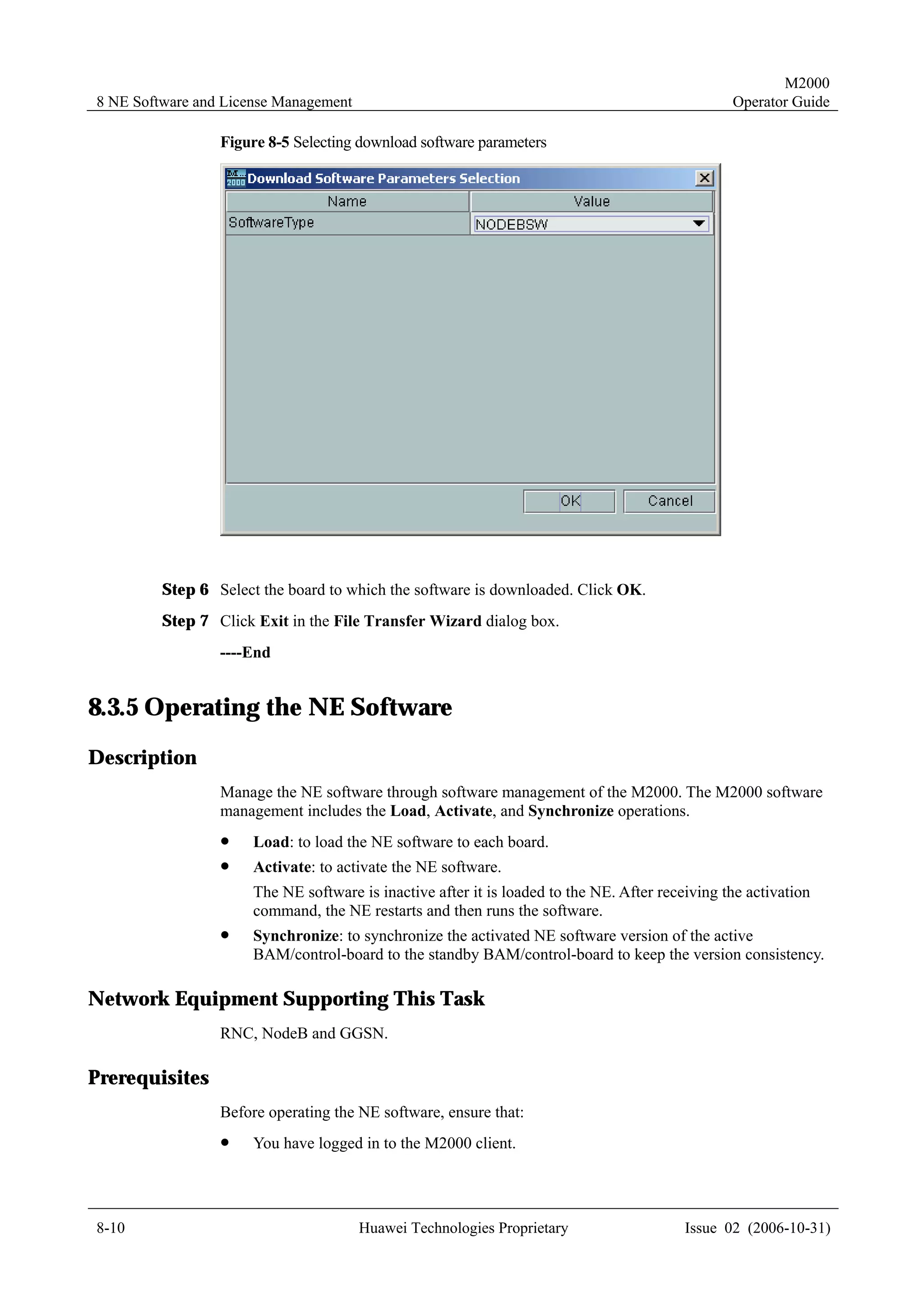 M2000
8 NE Software and License Management                                                             Operator Guide

                 Figure 8-5 Selecting download software parameters




         Step 6 Select the board to which the software is downloaded. Click OK.
         Step 7 Click Exit in the File Transfer Wizard dialog box.
                 ----End


8.3.5 Operating the NE Software
Description
                 Manage the NE software through software management of the M2000. The M2000 software
                 management includes the Load, Activate, and Synchronize operations.
                 !    Load: to load the NE software to each board.
                 !    Activate: to activate the NE software.
                      The NE software is inactive after it is loaded to the NE. After receiving the activation
                      command, the NE restarts and then runs the software.
                 !    Synchronize: to synchronize the activated NE software version of the active
                      BAM/control-board to the standby BAM/control-board to keep the version consistency.

Network Equipment Supporting This Task
                 RNC, NodeB and GGSN.

Prerequisites
                 Before operating the NE software, ensure that:
                 !    You have logged in to the M2000 client.




8-10                                   Huawei Technologies Proprietary                    Issue 02 (2006-10-31)
 