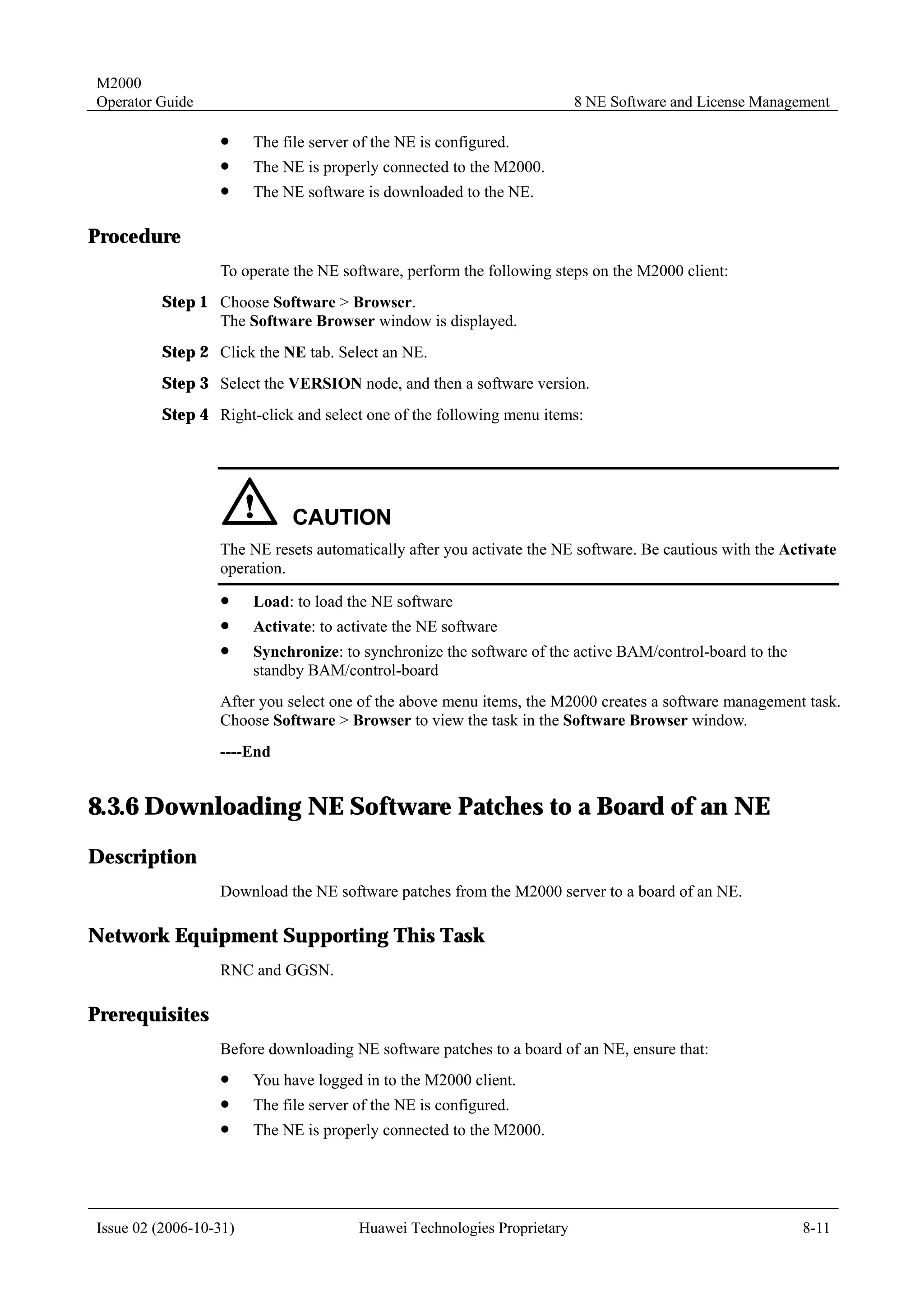 M2000
Operator Guide                                                            8 NE Software and License Management

                  !     The file server of the NE is configured.
                  !     The NE is properly connected to the M2000.
                  !     The NE software is downloaded to the NE.

Procedure
                  To operate the NE software, perform the following steps on the M2000 client:
         Step 1 Choose Software > Browser.
                The Software Browser window is displayed.
         Step 2 Click the NE tab. Select an NE.
         Step 3 Select the VERSION node, and then a software version.
         Step 4 Right-click and select one of the following menu items:




                  The NE resets automatically after you activate the NE software. Be cautious with the Activate
                  operation.
                  !     Load: to load the NE software
                  !     Activate: to activate the NE software
                  !     Synchronize: to synchronize the software of the active BAM/control-board to the
                        standby BAM/control-board
                  After you select one of the above menu items, the M2000 creates a software management task.
                  Choose Software > Browser to view the task in the Software Browser window.
                  ----End


8.3.6 Downloading NE Software Patches to a Board of an NE
Description
                  Download the NE software patches from the M2000 server to a board of an NE.

Network Equipment Supporting This Task
                  RNC and GGSN.

Prerequisites
                  Before downloading NE software patches to a board of an NE, ensure that:
                  !     You have logged in to the M2000 client.
                  !     The file server of the NE is configured.
                  !     The NE is properly connected to the M2000.




Issue 02 (2006-10-31)                   Huawei Technologies Proprietary                                   8-11
 