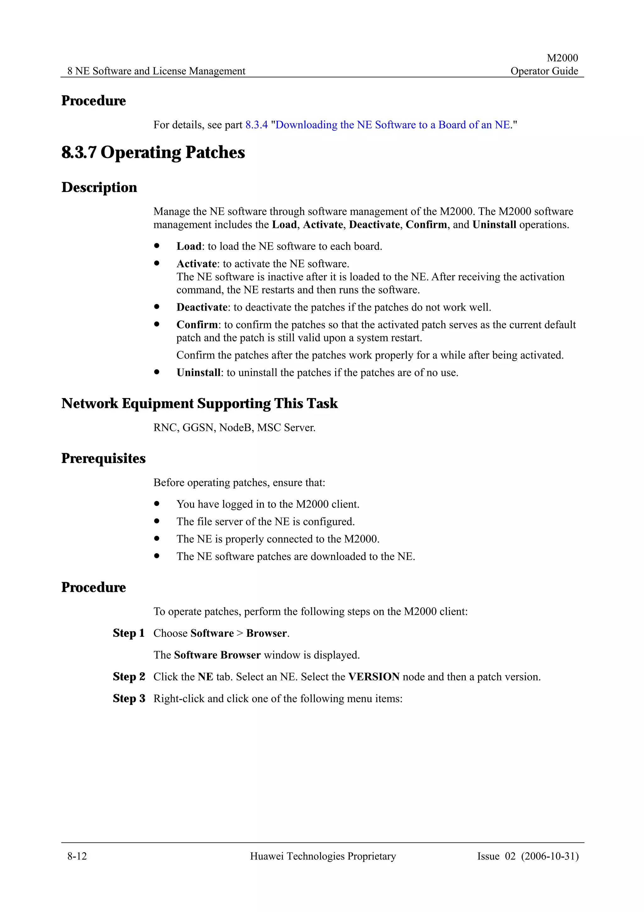 M2000
8 NE Software and License Management                                                             Operator Guide

Procedure
                 For details, see part 8.3.4 "Downloading the NE Software to a Board of an NE."

8.3.7 Operating Patches
Description
                 Manage the NE software through software management of the M2000. The M2000 software
                 management includes the Load, Activate, Deactivate, Confirm, and Uninstall operations.
                 !    Load: to load the NE software to each board.
                 !    Activate: to activate the NE software.
                      The NE software is inactive after it is loaded to the NE. After receiving the activation
                      command, the NE restarts and then runs the software.
                 !    Deactivate: to deactivate the patches if the patches do not work well.
                 !    Confirm: to confirm the patches so that the activated patch serves as the current default
                      patch and the patch is still valid upon a system restart.
                      Confirm the patches after the patches work properly for a while after being activated.
                 !    Uninstall: to uninstall the patches if the patches are of no use.

Network Equipment Supporting This Task
                 RNC, GGSN, NodeB, MSC Server.

Prerequisites
                 Before operating patches, ensure that:
                 !    You have logged in to the M2000 client.
                 !    The file server of the NE is configured.
                 !    The NE is properly connected to the M2000.
                 !    The NE software patches are downloaded to the NE.

Procedure
                 To operate patches, perform the following steps on the M2000 client:
         Step 1 Choose Software > Browser.
                 The Software Browser window is displayed.
         Step 2 Click the NE tab. Select an NE. Select the VERSION node and then a patch version.
         Step 3 Right-click and click one of the following menu items:




8-12                                   Huawei Technologies Proprietary                    Issue 02 (2006-10-31)
 
