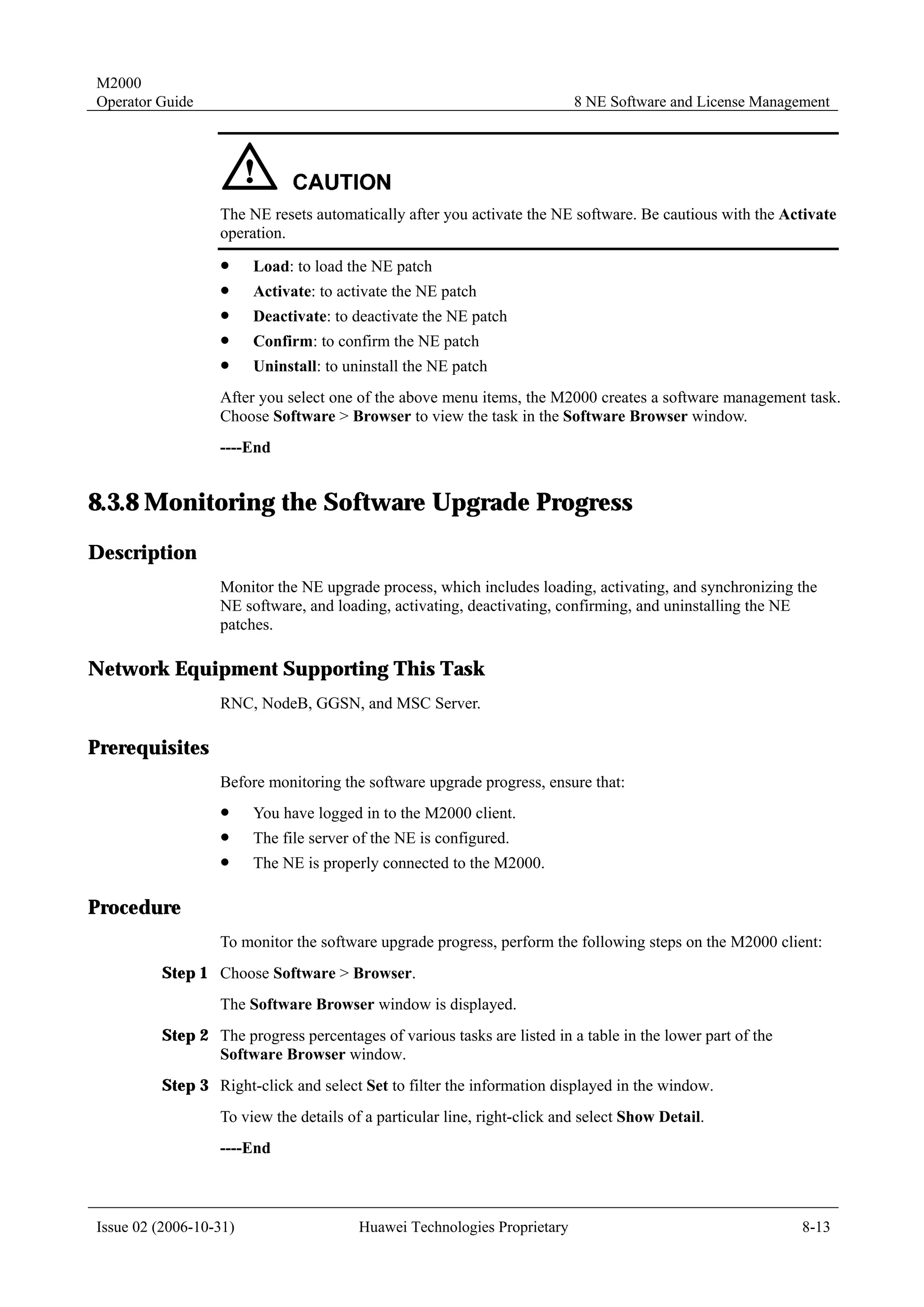 M2000
Operator Guide                                                            8 NE Software and License Management




                  The NE resets automatically after you activate the NE software. Be cautious with the Activate
                  operation.
                  !     Load: to load the NE patch
                  !     Activate: to activate the NE patch
                  !     Deactivate: to deactivate the NE patch
                  !     Confirm: to confirm the NE patch
                  !     Uninstall: to uninstall the NE patch
                  After you select one of the above menu items, the M2000 creates a software management task.
                  Choose Software > Browser to view the task in the Software Browser window.
                  ----End


8.3.8 Monitoring the Software Upgrade Progress
Description
                  Monitor the NE upgrade process, which includes loading, activating, and synchronizing the
                  NE software, and loading, activating, deactivating, confirming, and uninstalling the NE
                  patches.

Network Equipment Supporting This Task
                  RNC, NodeB, GGSN, and MSC Server.

Prerequisites
                  Before monitoring the software upgrade progress, ensure that:
                  !     You have logged in to the M2000 client.
                  !     The file server of the NE is configured.
                  !     The NE is properly connected to the M2000.

Procedure
                  To monitor the software upgrade progress, perform the following steps on the M2000 client:
         Step 1 Choose Software > Browser.
                  The Software Browser window is displayed.
         Step 2 The progress percentages of various tasks are listed in a table in the lower part of the
                Software Browser window.
         Step 3 Right-click and select Set to filter the information displayed in the window.
                  To view the details of a particular line, right-click and select Show Detail.
                  ----End



Issue 02 (2006-10-31)                   Huawei Technologies Proprietary                                    8-13
 