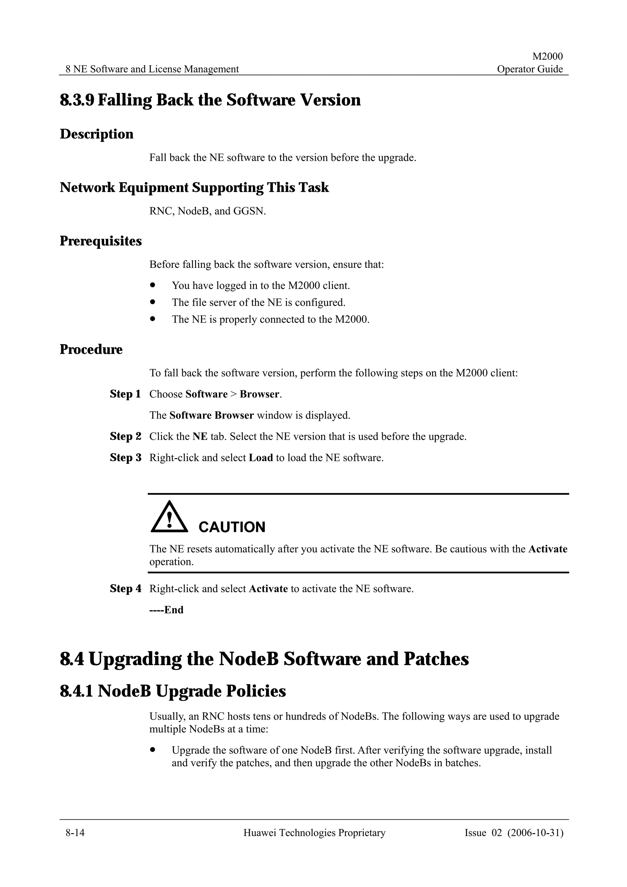 M2000
8 NE Software and License Management                                                           Operator Guide


8.3.9 Falling Back the Software Version
Description
                 Fall back the NE software to the version before the upgrade.

Network Equipment Supporting This Task
                 RNC, NodeB, and GGSN.

Prerequisites
                 Before falling back the software version, ensure that:
                 !    You have logged in to the M2000 client.
                 !    The file server of the NE is configured.
                 !    The NE is properly connected to the M2000.

Procedure
                 To fall back the software version, perform the following steps on the M2000 client:
         Step 1 Choose Software > Browser.
                 The Software Browser window is displayed.
         Step 2 Click the NE tab. Select the NE version that is used before the upgrade.
         Step 3 Right-click and select Load to load the NE software.




                 The NE resets automatically after you activate the NE software. Be cautious with the Activate
                 operation.

         Step 4 Right-click and select Activate to activate the NE software.
                 ----End



8.4 Upgrading the NodeB Software and Patches
8.4.1 NodeB Upgrade Policies
                 Usually, an RNC hosts tens or hundreds of NodeBs. The following ways are used to upgrade
                 multiple NodeBs at a time:
                 !    Upgrade the software of one NodeB first. After verifying the software upgrade, install
                      and verify the patches, and then upgrade the other NodeBs in batches.




8-14                                   Huawei Technologies Proprietary                  Issue 02 (2006-10-31)
 